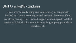 JUnit 4.+ vs TestNG - conclusion
If you aren’t already using any framework, you can go with
TestNG as it’s easy to configure and maintain. However, if you
are already using JUnit, I would suggest you to upgrade to latest
version of JUnit that has more features for grouping, parallelism,
assertions etc
 