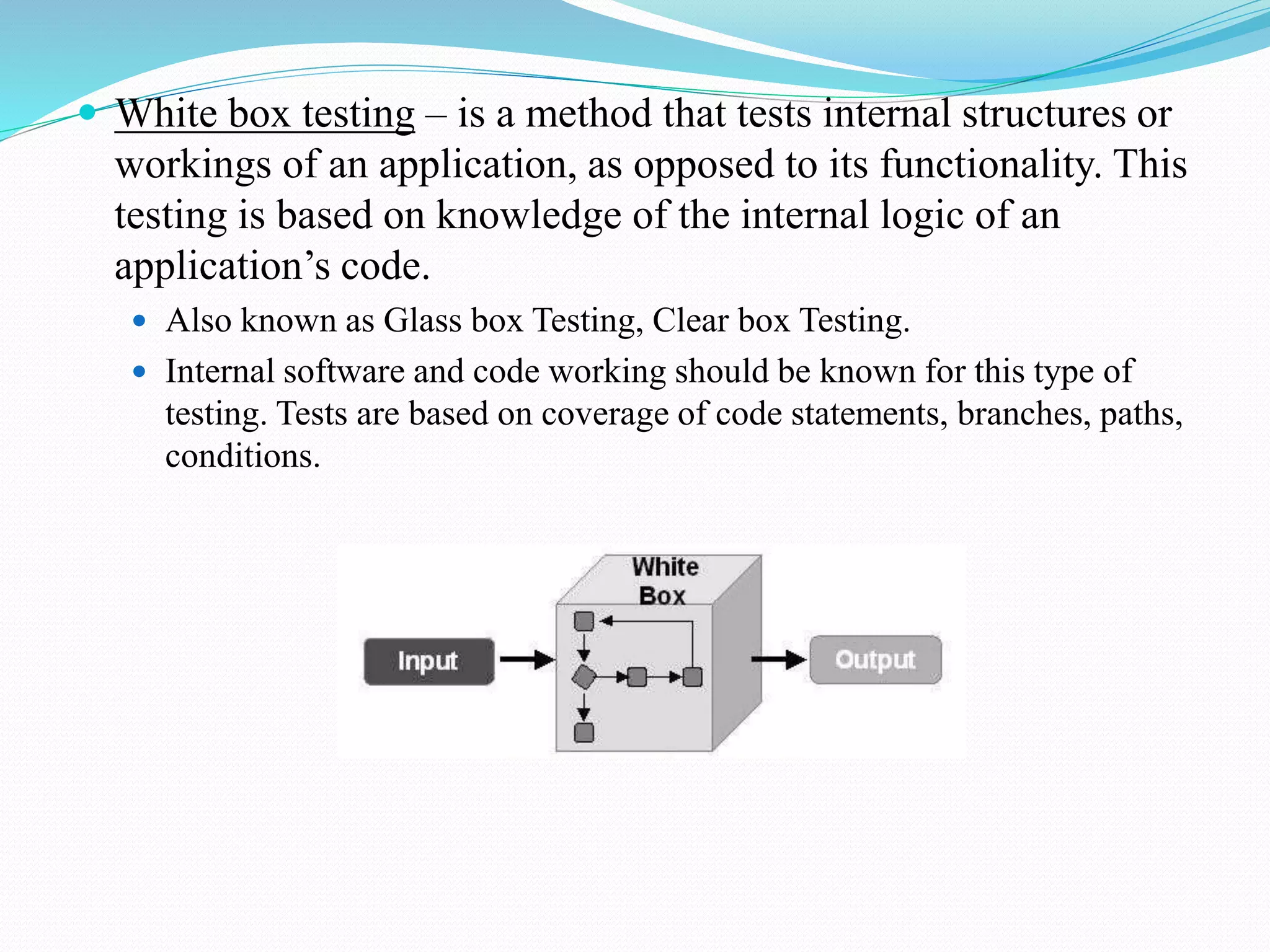  White box testing – is a method that tests internal structures or
workings of an application, as opposed to its functionality. This
testing is based on knowledge of the internal logic of an
application’s code.
 Also known as Glass box Testing, Clear box Testing.
 Internal software and code working should be known for this type of
testing. Tests are based on coverage of code statements, branches, paths,
conditions.
 