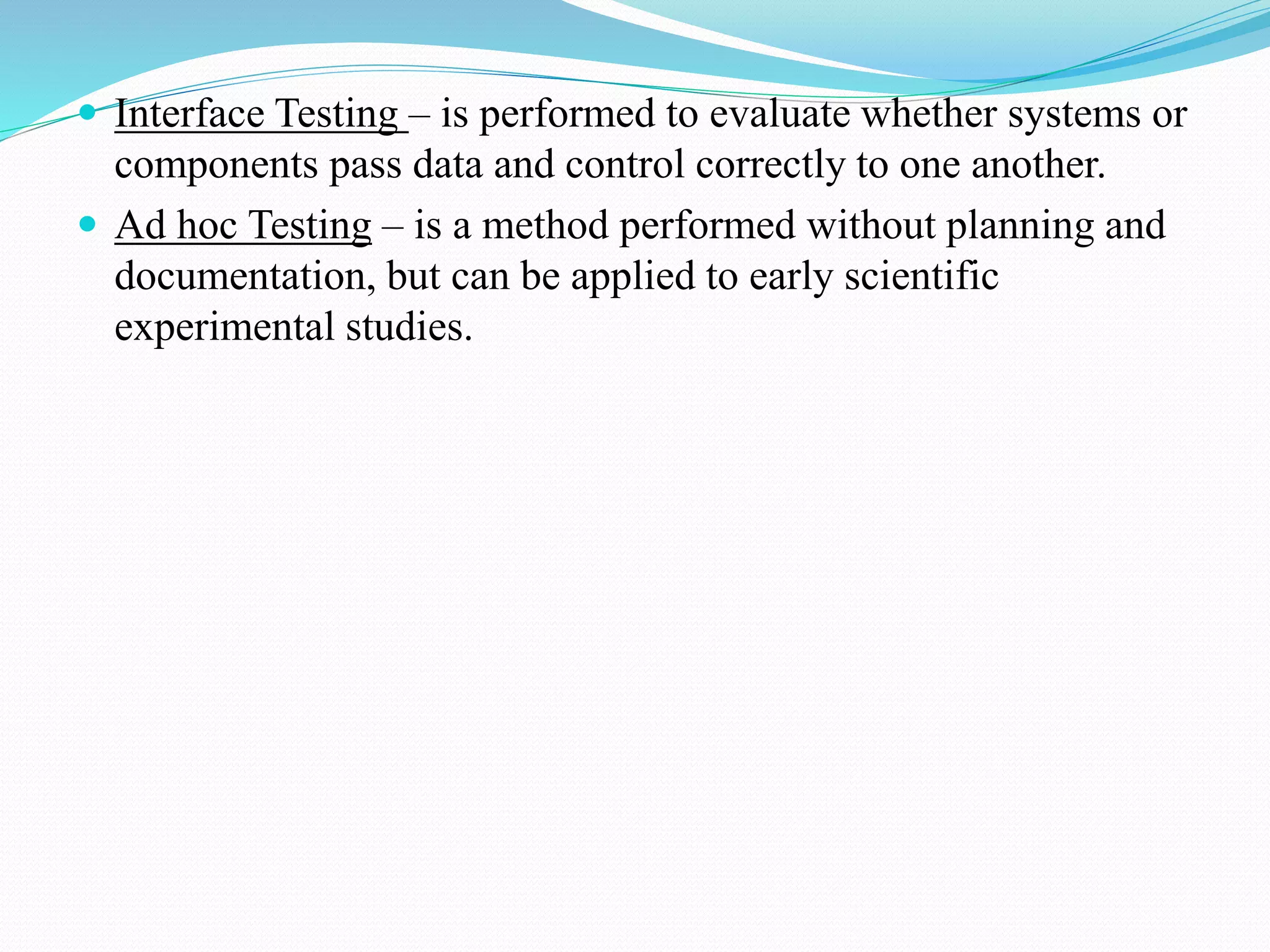  Interface Testing – is performed to evaluate whether systems or
components pass data and control correctly to one another.
 Ad hoc Testing – is a method performed without planning and
documentation, but can be applied to early scientific
experimental studies.
 
