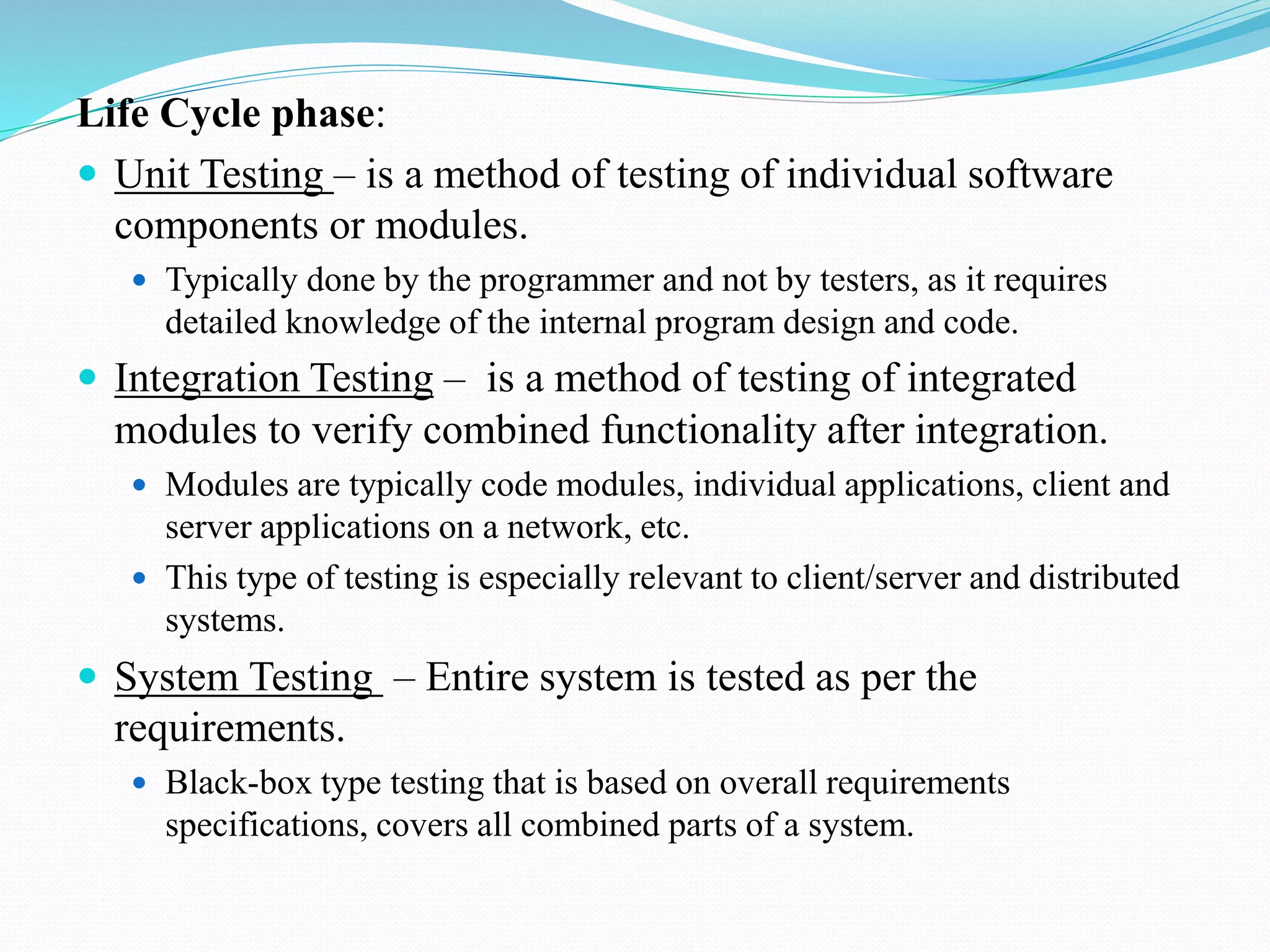 Life Cycle phase:
 Unit Testing – is a method of testing of individual software
components or modules.
 Typically done by the programmer and not by testers, as it requires
detailed knowledge of the internal program design and code.
 Integration Testing – is a method of testing of integrated
modules to verify combined functionality after integration.
 Modules are typically code modules, individual applications, client and
server applications on a network, etc.
 This type of testing is especially relevant to client/server and distributed
systems.
 System Testing – Entire system is tested as per the
requirements.
 Black-box type testing that is based on overall requirements
specifications, covers all combined parts of a system.
 