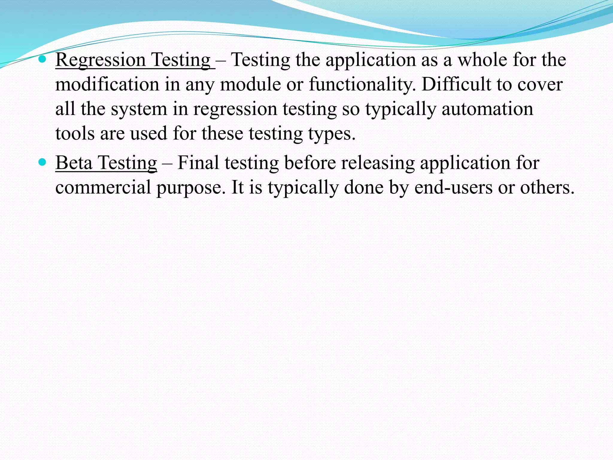  Regression Testing – Testing the application as a whole for the
modification in any module or functionality. Difficult to cover
all the system in regression testing so typically automation
tools are used for these testing types.
 Beta Testing – Final testing before releasing application for
commercial purpose. It is typically done by end-users or others.
 