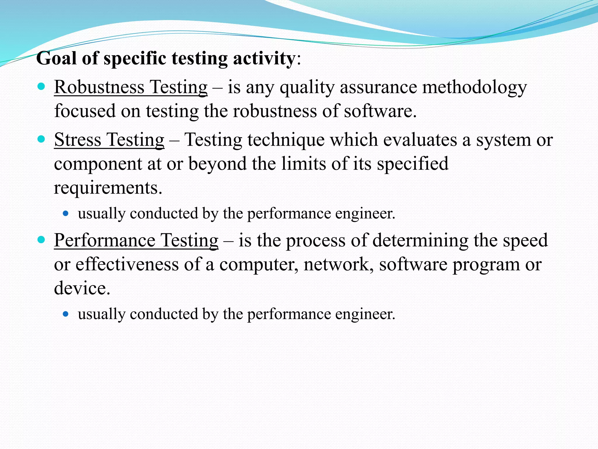 Goal of specific testing activity:
 Robustness Testing – is any quality assurance methodology
focused on testing the robustness of software.
 Stress Testing – Testing technique which evaluates a system or
component at or beyond the limits of its specified
requirements.
 usually conducted by the performance engineer.
 Performance Testing – is the process of determining the speed
or effectiveness of a computer, network, software program or
device.
 usually conducted by the performance engineer.
 