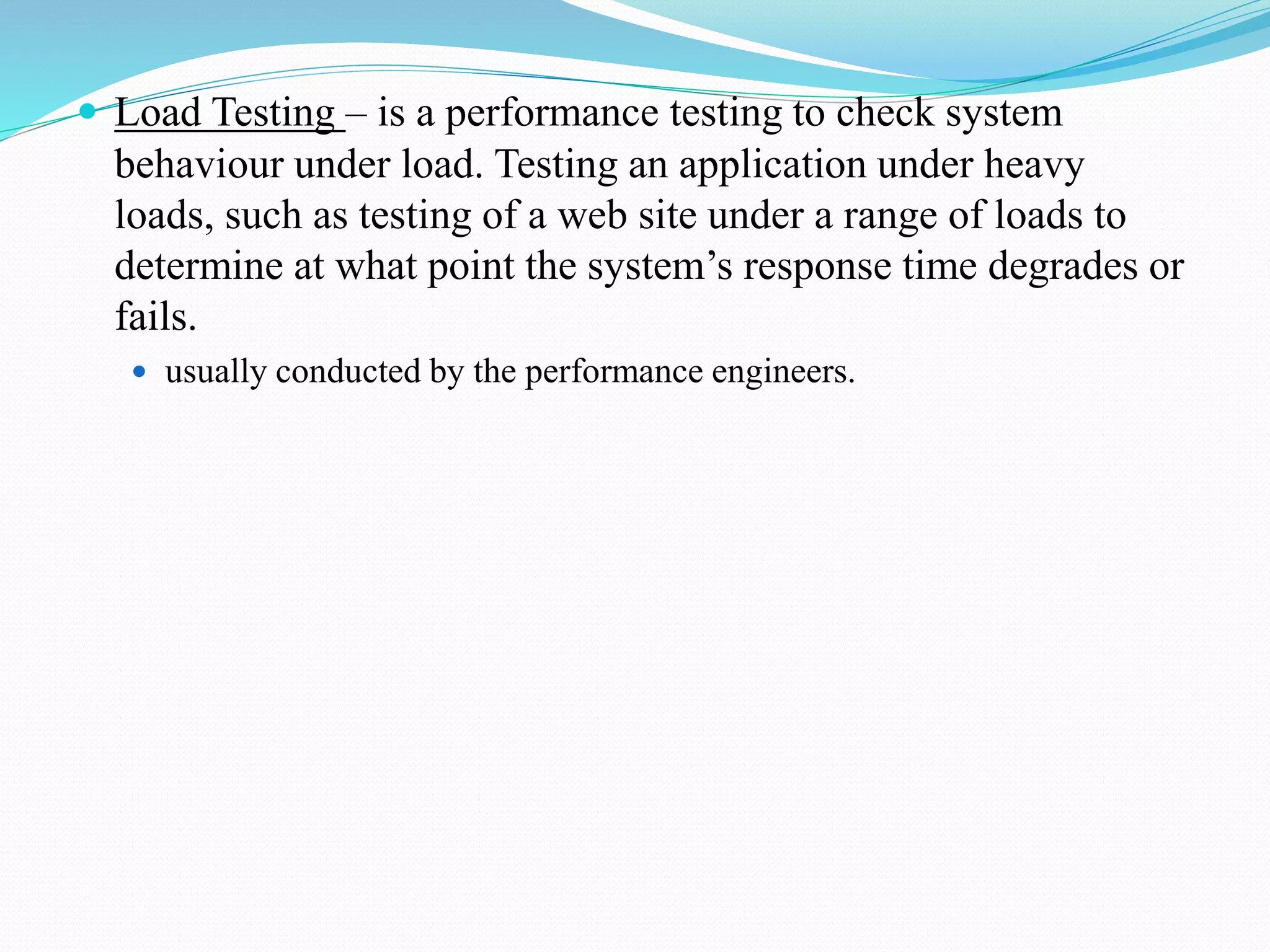  Load Testing – is a performance testing to check system
behaviour under load. Testing an application under heavy
loads, such as testing of a web site under a range of loads to
determine at what point the system’s response time degrades or
fails.
 usually conducted by the performance engineers.
 