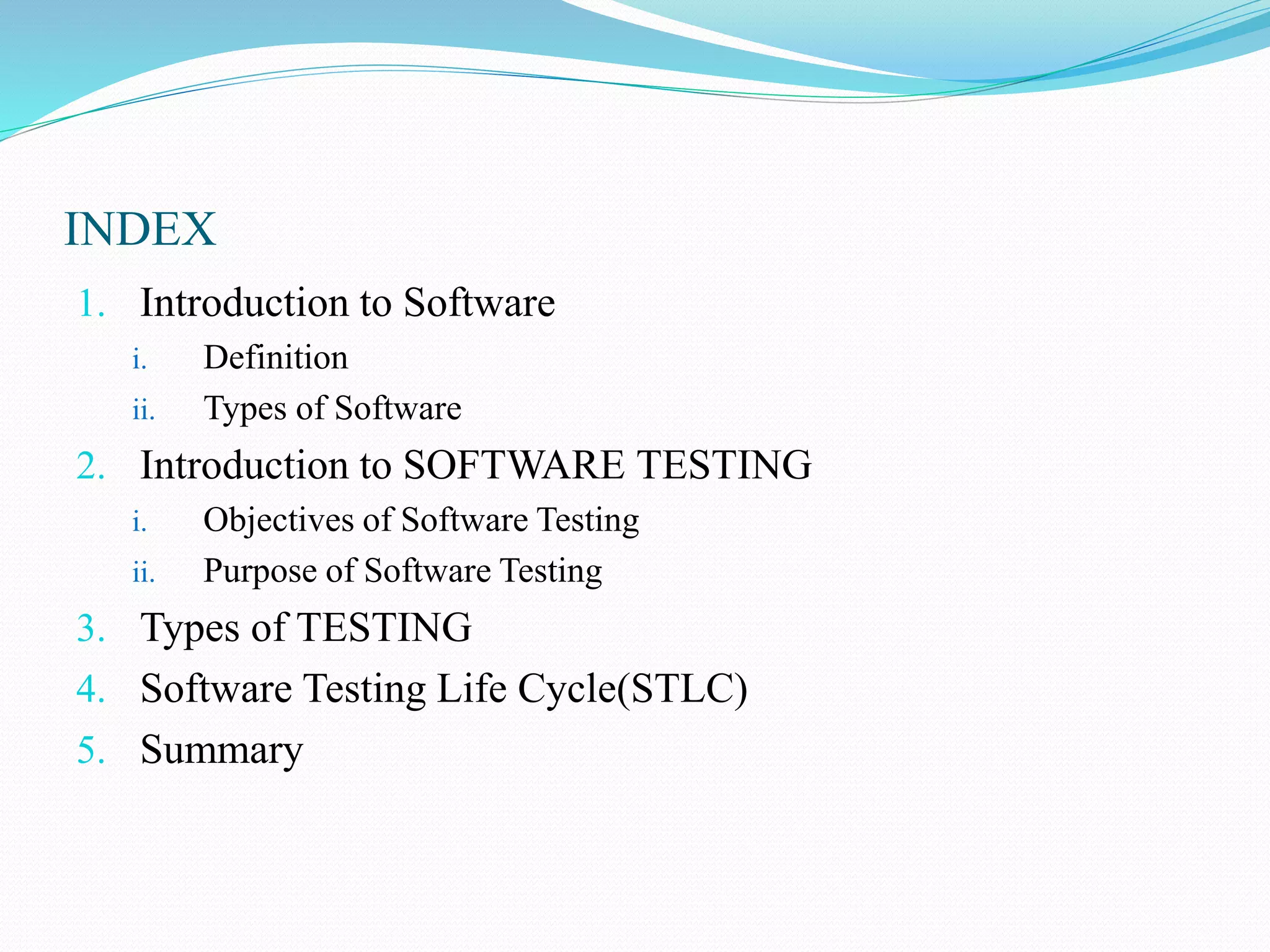 INDEX
1. Introduction to Software
i. Definition
ii. Types of Software
2. Introduction to SOFTWARE TESTING
i. Objectives of Software Testing
ii. Purpose of Software Testing
3. Types of TESTING
4. Software Testing Life Cycle(STLC)
5. Summary
 