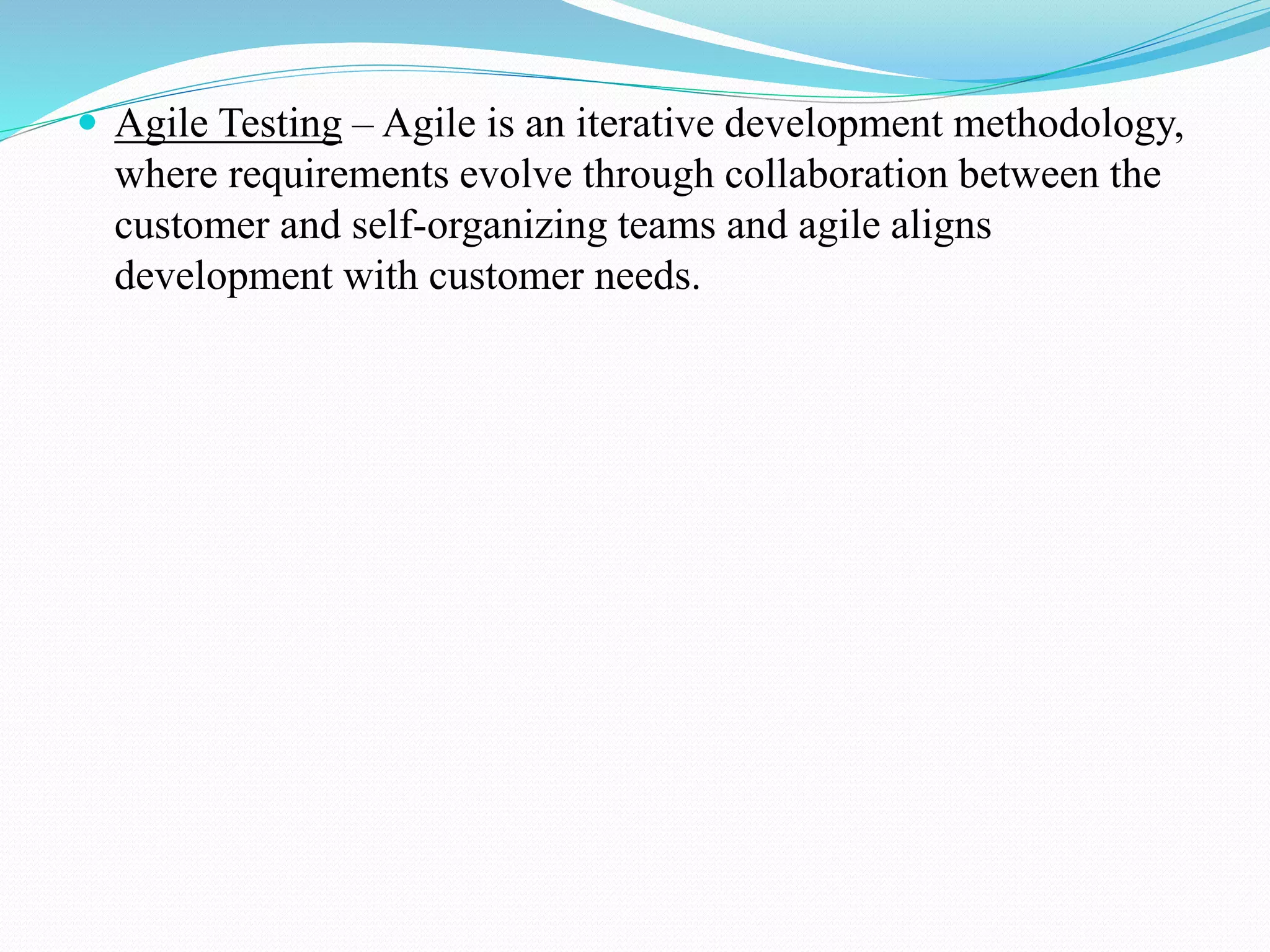  Agile Testing – Agile is an iterative development methodology,
where requirements evolve through collaboration between the
customer and self-organizing teams and agile aligns
development with customer needs.
 