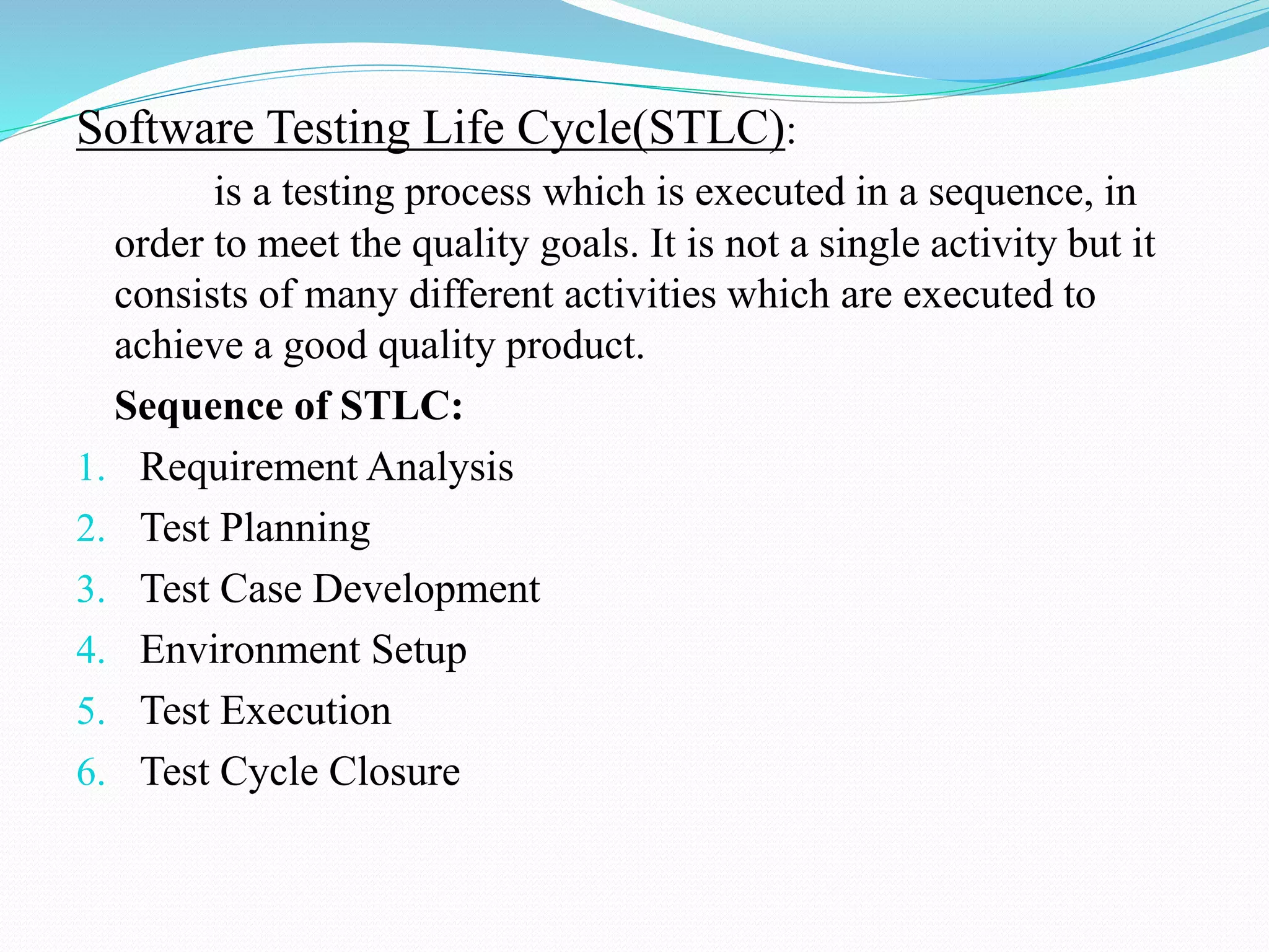 Software Testing Life Cycle(STLC):
is a testing process which is executed in a sequence, in
order to meet the quality goals. It is not a single activity but it
consists of many different activities which are executed to
achieve a good quality product.
Sequence of STLC:
1. Requirement Analysis
2. Test Planning
3. Test Case Development
4. Environment Setup
5. Test Execution
6. Test Cycle Closure
 