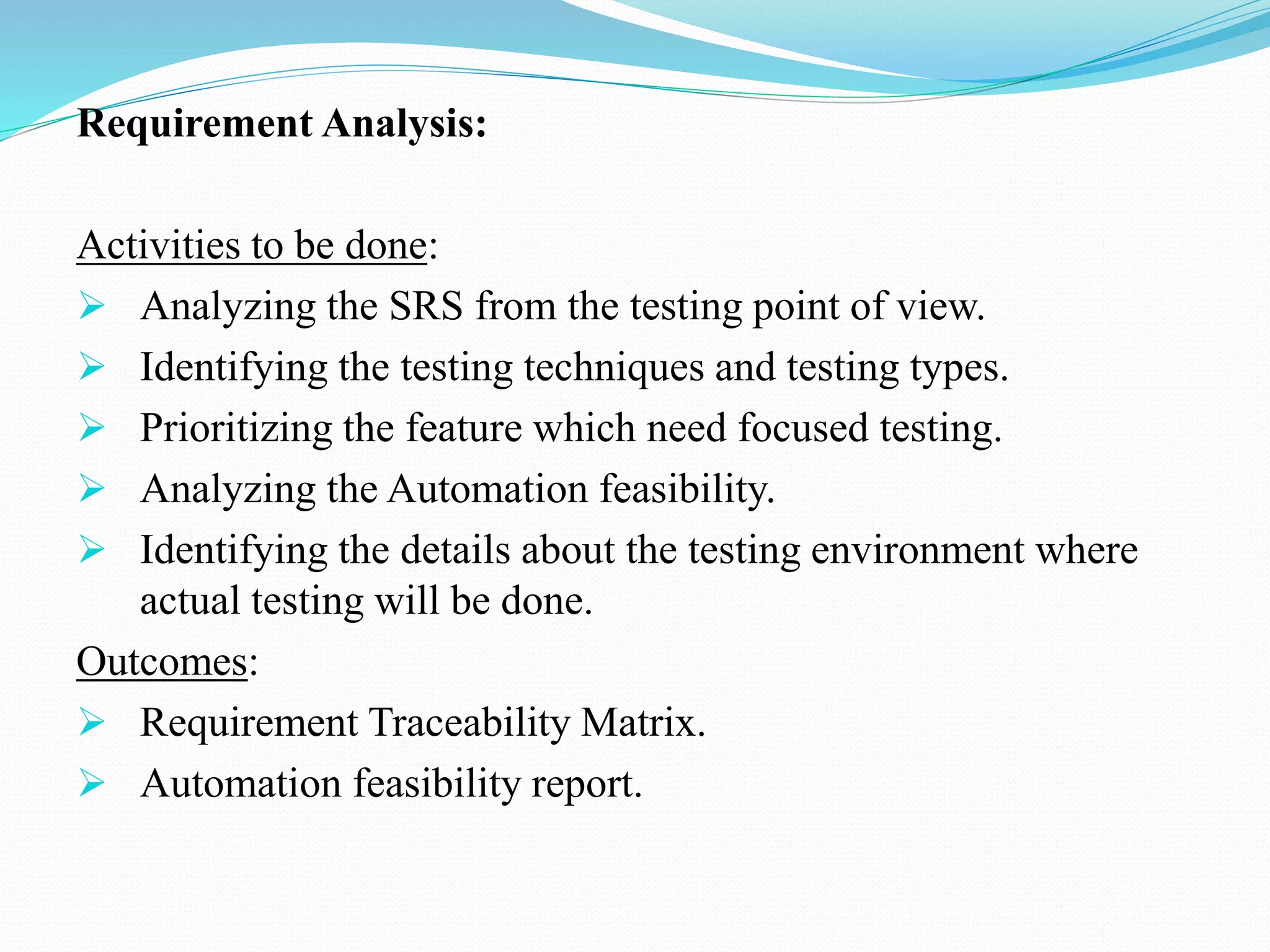 Requirement Analysis:
Activities to be done:
 Analyzing the SRS from the testing point of view.
 Identifying the testing techniques and testing types.
 Prioritizing the feature which need focused testing.
 Analyzing the Automation feasibility.
 Identifying the details about the testing environment where
actual testing will be done.
Outcomes:
 Requirement Traceability Matrix.
 Automation feasibility report.
 