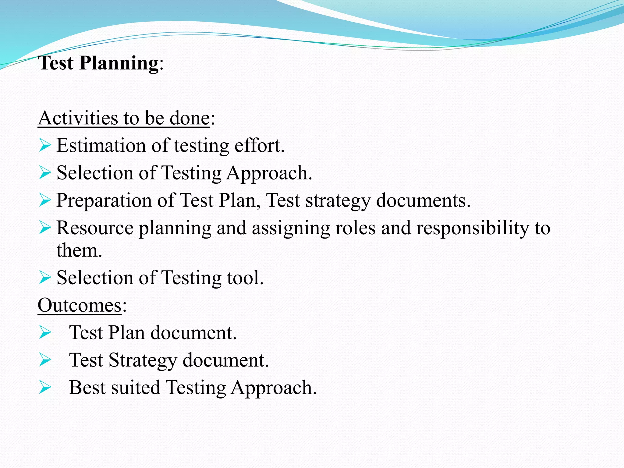 Test Planning:
Activities to be done:
 Estimation of testing effort.
 Selection of Testing Approach.
 Preparation of Test Plan, Test strategy documents.
 Resource planning and assigning roles and responsibility to
them.
 Selection of Testing tool.
Outcomes:
 Test Plan document.
 Test Strategy document.
 Best suited Testing Approach.
 