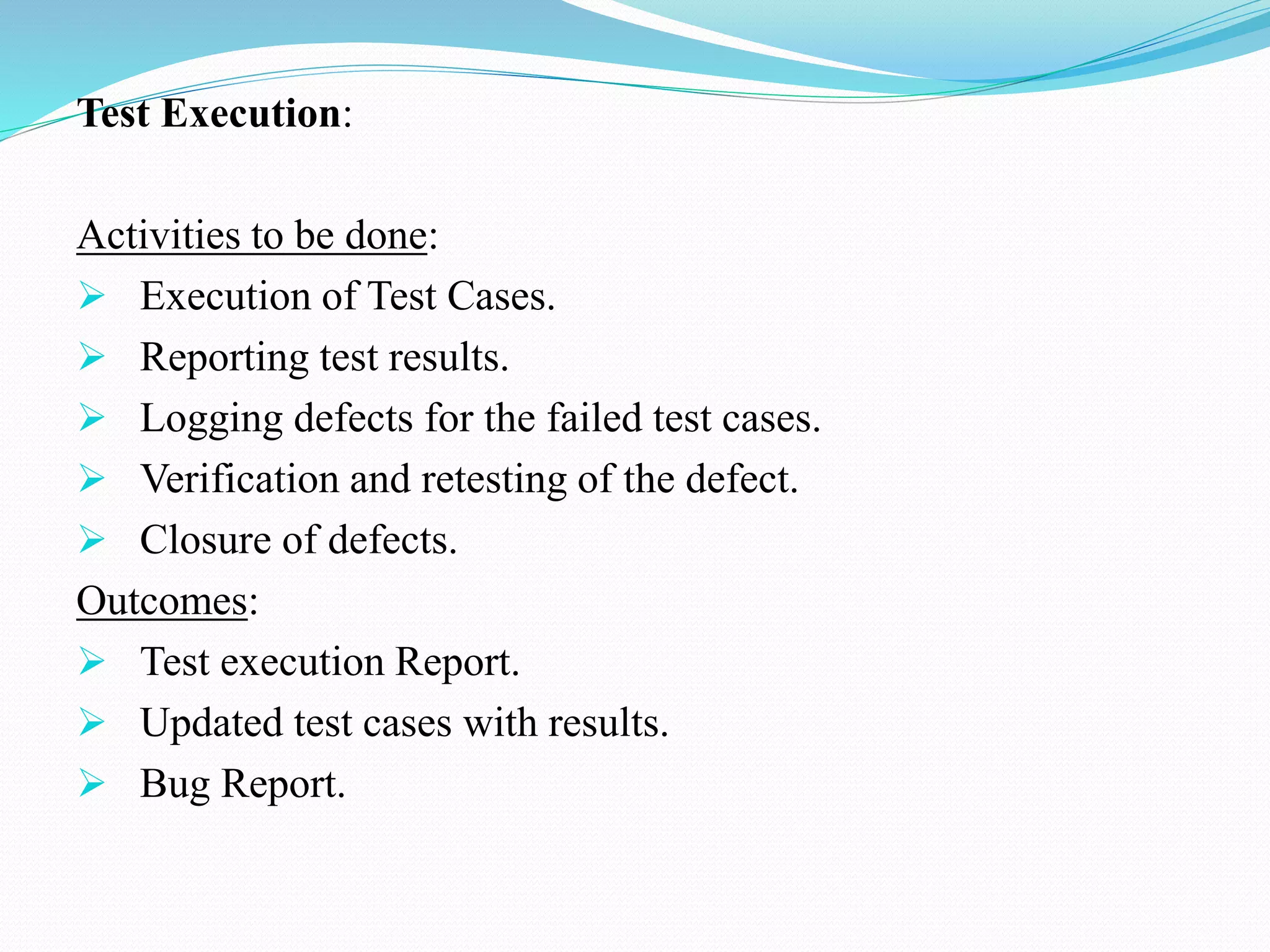 Test Execution:
Activities to be done:
 Execution of Test Cases.
 Reporting test results.
 Logging defects for the failed test cases.
 Verification and retesting of the defect.
 Closure of defects.
Outcomes:
 Test execution Report.
 Updated test cases with results.
 Bug Report.
 