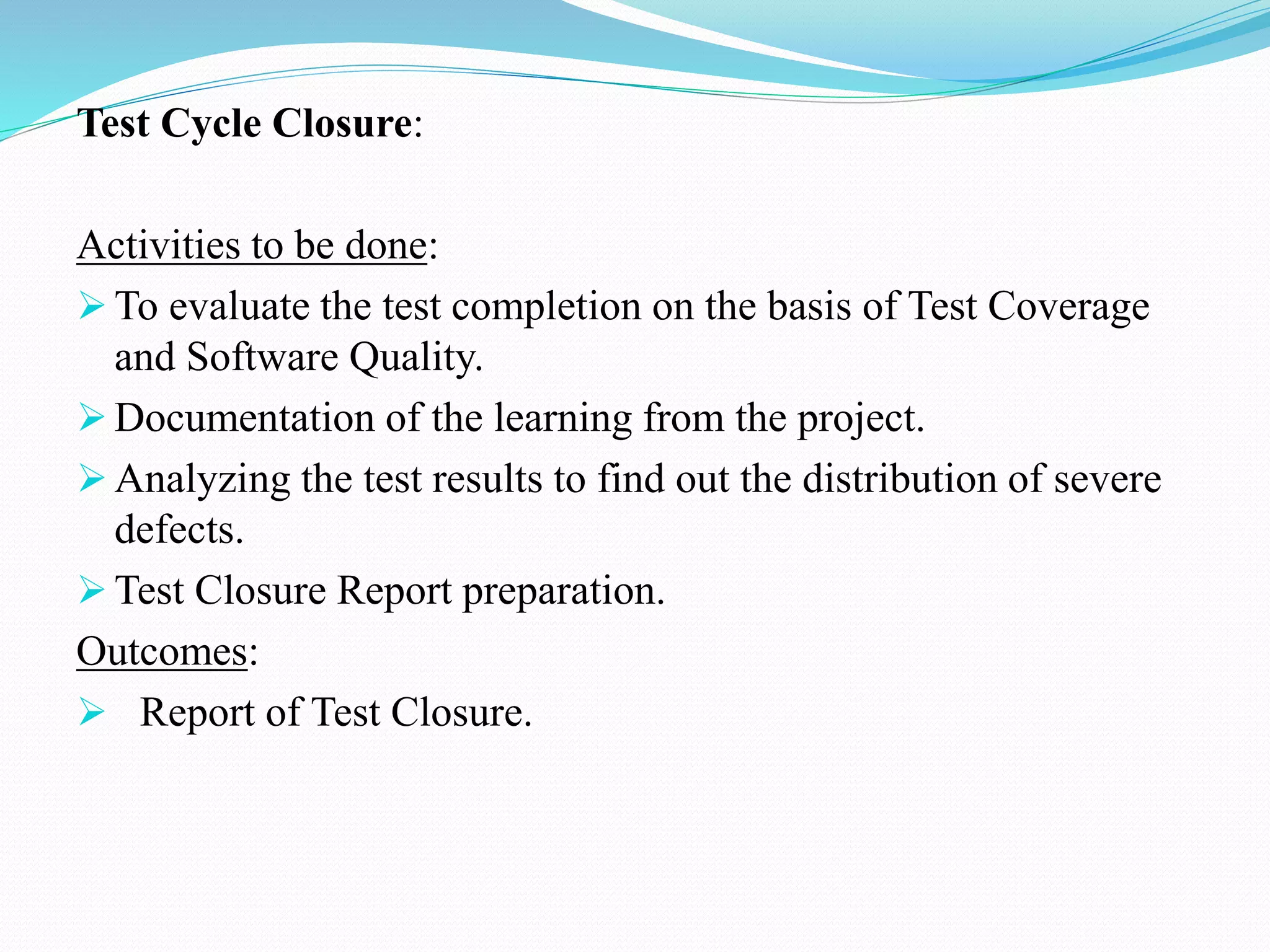 Test Cycle Closure:
Activities to be done:
 To evaluate the test completion on the basis of Test Coverage
and Software Quality.
 Documentation of the learning from the project.
 Analyzing the test results to find out the distribution of severe
defects.
 Test Closure Report preparation.
Outcomes:
 Report of Test Closure.
 