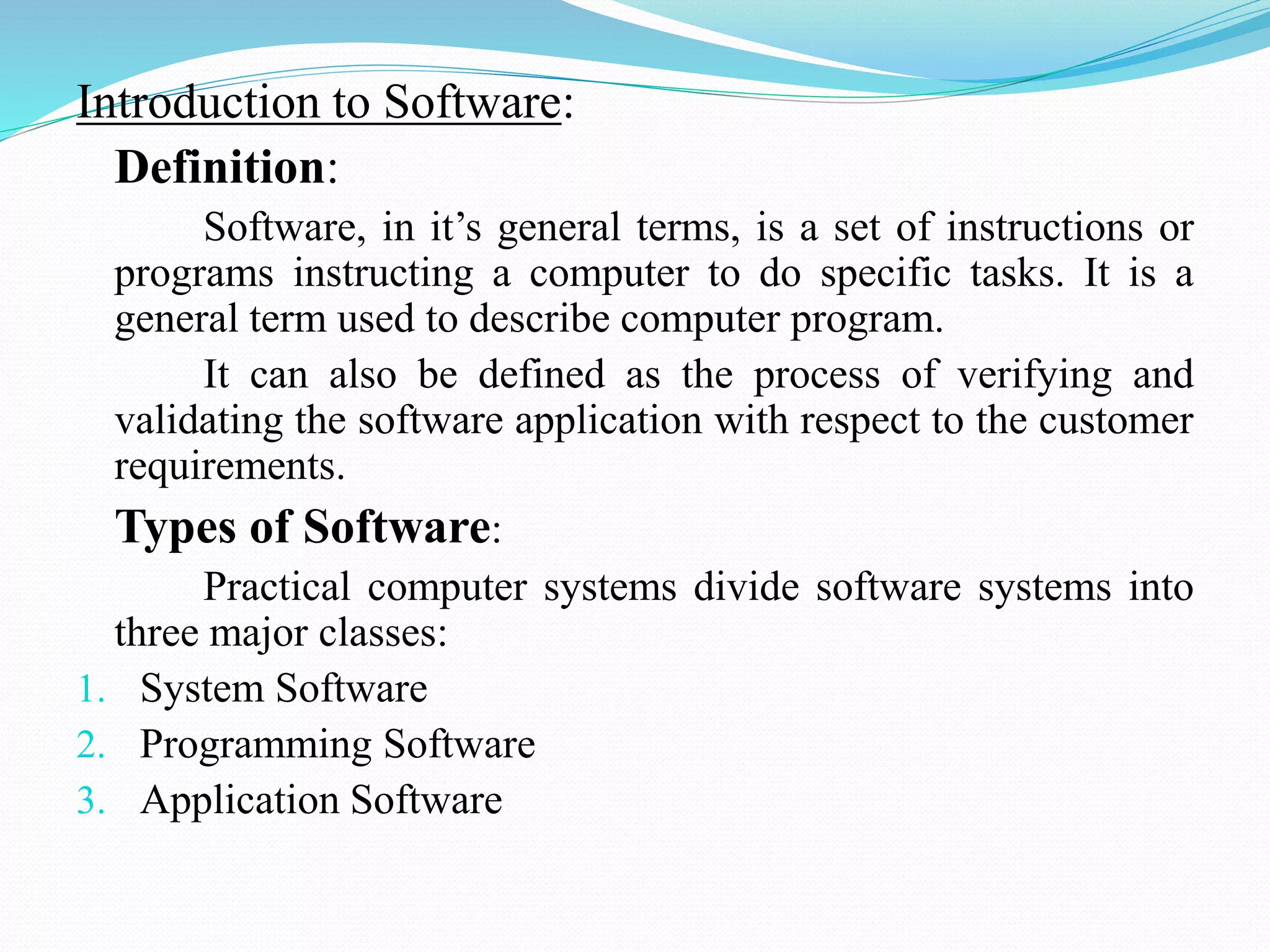 Introduction to Software:
Definition:
Software, in it’s general terms, is a set of instructions or
programs instructing a computer to do specific tasks. It is a
general term used to describe computer program.
It can also be defined as the process of verifying and
validating the software application with respect to the customer
requirements.
Types of Software:
Practical computer systems divide software systems into
three major classes:
1. System Software
2. Programming Software
3. Application Software
 
