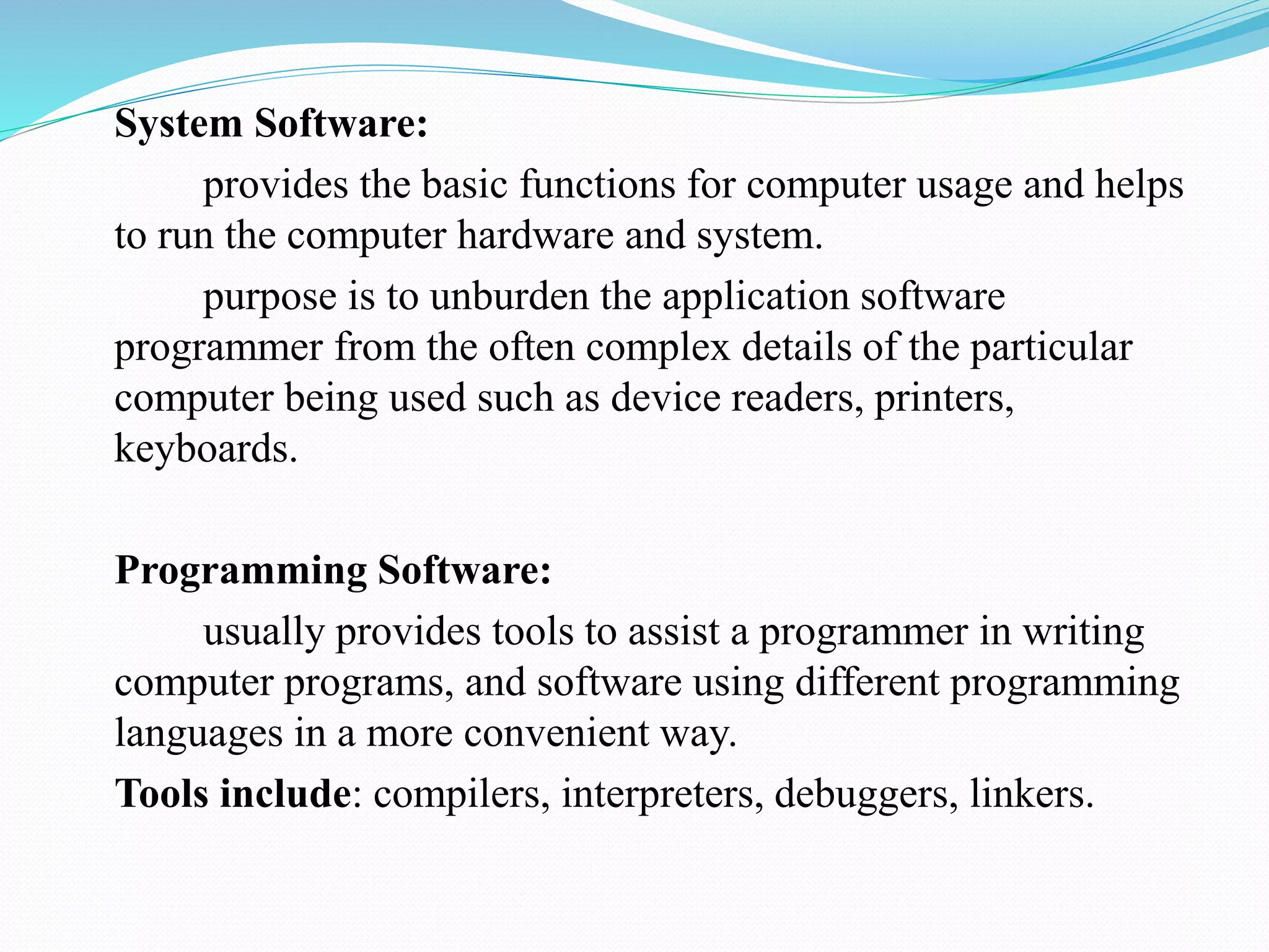 System Software:
provides the basic functions for computer usage and helps
to run the computer hardware and system.
purpose is to unburden the application software
programmer from the often complex details of the particular
computer being used such as device readers, printers,
keyboards.
Programming Software:
usually provides tools to assist a programmer in writing
computer programs, and software using different programming
languages in a more convenient way.
Tools include: compilers, interpreters, debuggers, linkers.
 