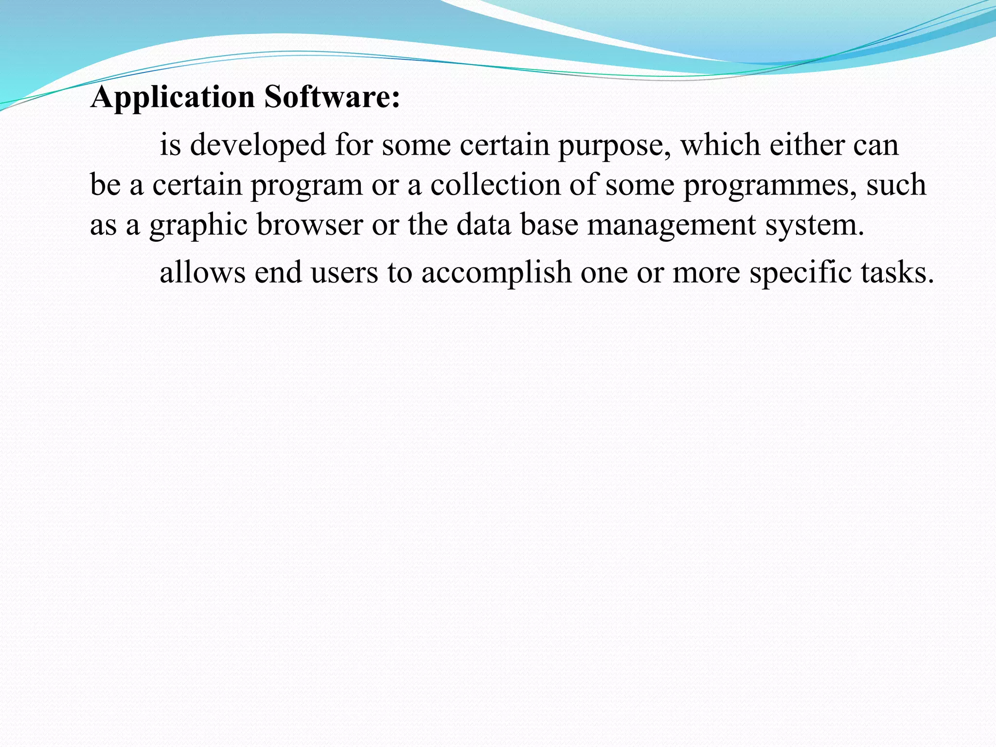Application Software:
is developed for some certain purpose, which either can
be a certain program or a collection of some programmes, such
as a graphic browser or the data base management system.
allows end users to accomplish one or more specific tasks.
 