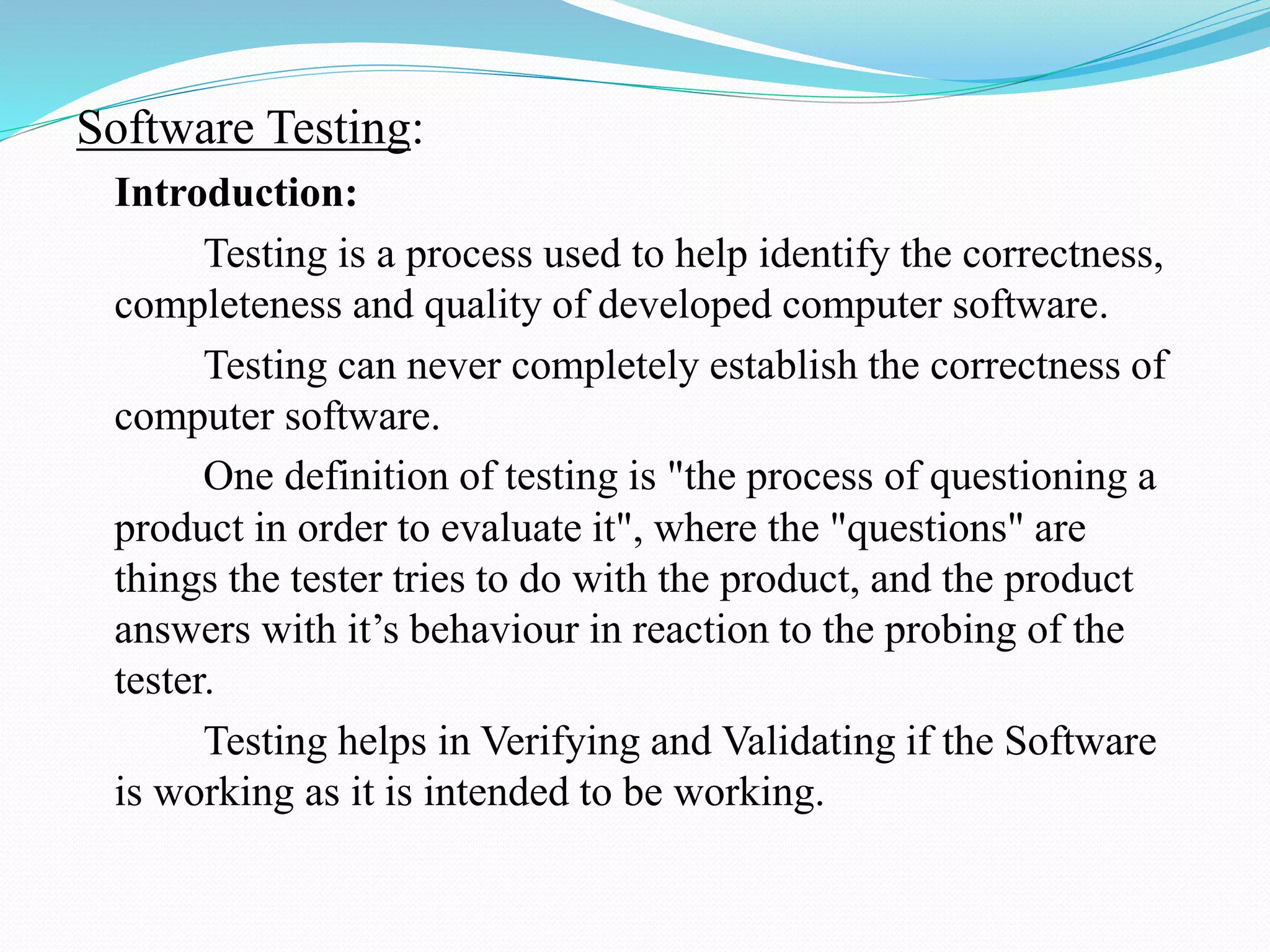 Software Testing:
Introduction:
Testing is a process used to help identify the correctness,
completeness and quality of developed computer software.
Testing can never completely establish the correctness of
computer software.
One definition of testing is "the process of questioning a
product in order to evaluate it", where the "questions" are
things the tester tries to do with the product, and the product
answers with it’s behaviour in reaction to the probing of the
tester.
Testing helps in Verifying and Validating if the Software
is working as it is intended to be working.
 