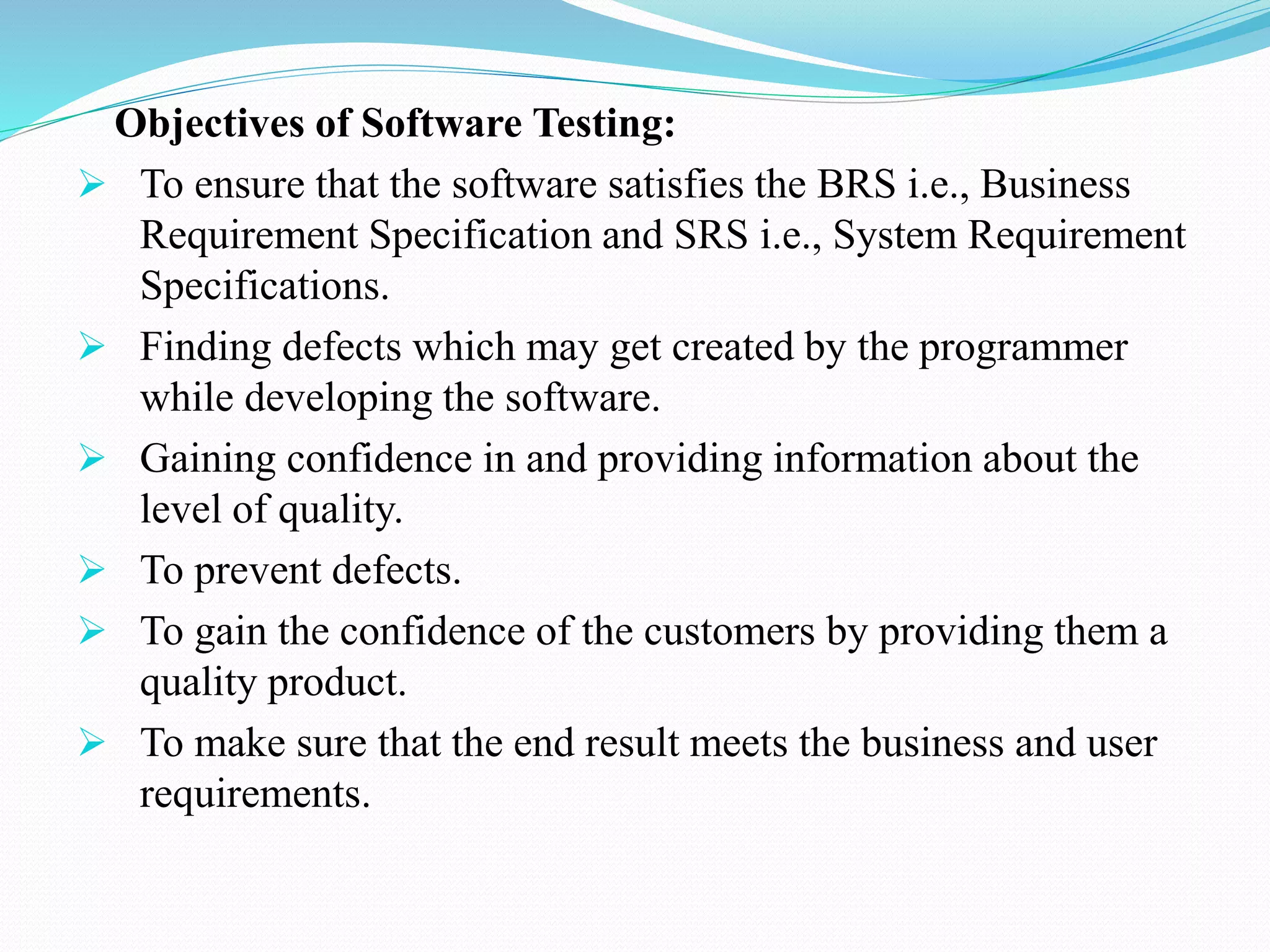 Objectives of Software Testing:
 To ensure that the software satisfies the BRS i.e., Business
Requirement Specification and SRS i.e., System Requirement
Specifications.
 Finding defects which may get created by the programmer
while developing the software.
 Gaining confidence in and providing information about the
level of quality.
 To prevent defects.
 To gain the confidence of the customers by providing them a
quality product.
 To make sure that the end result meets the business and user
requirements.
 