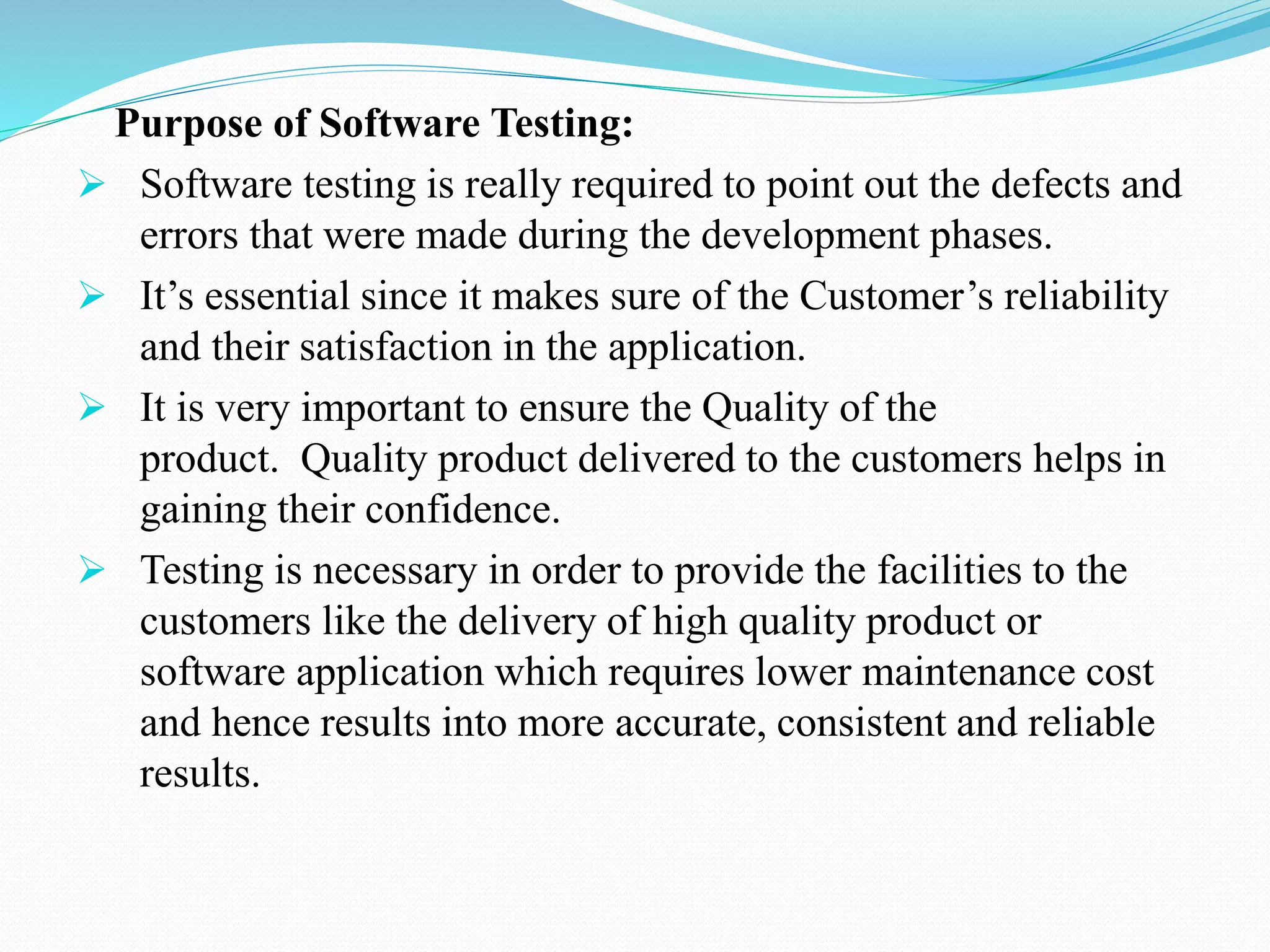 Purpose of Software Testing:
 Software testing is really required to point out the defects and
errors that were made during the development phases.
 It’s essential since it makes sure of the Customer’s reliability
and their satisfaction in the application.
 It is very important to ensure the Quality of the
product. Quality product delivered to the customers helps in
gaining their confidence.
 Testing is necessary in order to provide the facilities to the
customers like the delivery of high quality product or
software application which requires lower maintenance cost
and hence results into more accurate, consistent and reliable
results.
 