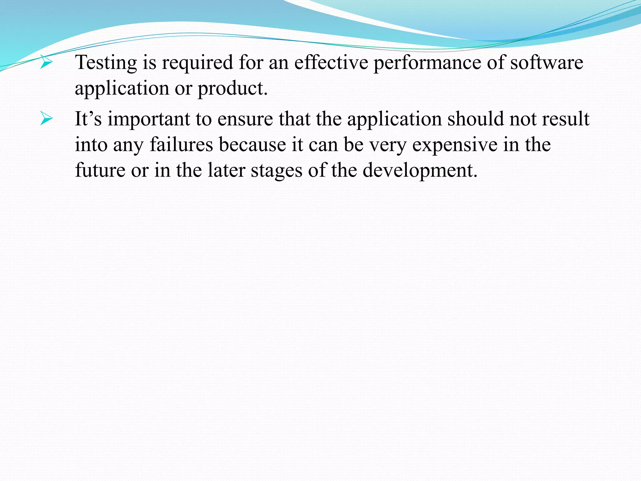  Testing is required for an effective performance of software
application or product.
 It’s important to ensure that the application should not result
into any failures because it can be very expensive in the
future or in the later stages of the development.
 