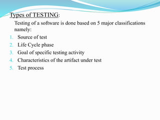 Types of TESTING:
Testing of a software is done based on 5 major classifications
namely:
1. Source of test
2. Life Cycle phase
3. Goal of specific testing activity
4. Characteristics of the artifact under test
5. Test process
 