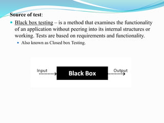 Source of test:
 Black box testing – is a method that examines the functionality
of an application without peering into its internal structures or
working. Tests are based on requirements and functionality.
 Also known as Closed box Testing.
 