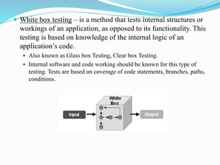  White box testing – is a method that tests internal structures or
workings of an application, as opposed to its functionality. This
testing is based on knowledge of the internal logic of an
application’s code.
 Also known as Glass box Testing, Clear box Testing.
 Internal software and code working should be known for this type of
testing. Tests are based on coverage of code statements, branches, paths,
conditions.
 