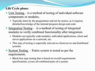 Life Cycle phase:
 Unit Testing – is a method of testing of individual software
components or modules.
 Typically done by the programmer and not by testers, as it requires
detailed knowledge of the internal program design and code.
 Integration Testing – is a method of testing of integrated
modules to verify combined functionality after integration.
 Modules are typically code modules, individual applications, client and
server applications on a network, etc.
 This type of testing is especially relevant to client/server and distributed
systems.
 System Testing – Entire system is tested as per the
requirements.
 Black-box type testing that is based on overall requirements
specifications, covers all combined parts of a system.
 