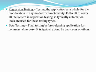  Regression Testing – Testing the application as a whole for the
modification in any module or functionality. Difficult to cover
all the system in regression testing so typically automation
tools are used for these testing types.
 Beta Testing – Final testing before releasing application for
commercial purpose. It is typically done by end-users or others.
 