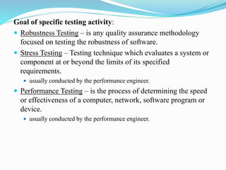 Goal of specific testing activity:
 Robustness Testing – is any quality assurance methodology
focused on testing the robustness of software.
 Stress Testing – Testing technique which evaluates a system or
component at or beyond the limits of its specified
requirements.
 usually conducted by the performance engineer.
 Performance Testing – is the process of determining the speed
or effectiveness of a computer, network, software program or
device.
 usually conducted by the performance engineer.
 