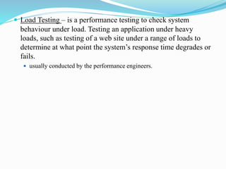  Load Testing – is a performance testing to check system
behaviour under load. Testing an application under heavy
loads, such as testing of a web site under a range of loads to
determine at what point the system’s response time degrades or
fails.
 usually conducted by the performance engineers.
 