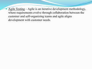  Agile Testing – Agile is an iterative development methodology,
where requirements evolve through collaboration between the
customer and self-organizing teams and agile aligns
development with customer needs.
 