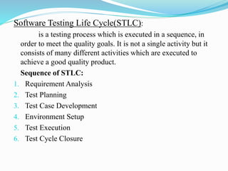 Software Testing Life Cycle(STLC):
is a testing process which is executed in a sequence, in
order to meet the quality goals. It is not a single activity but it
consists of many different activities which are executed to
achieve a good quality product.
Sequence of STLC:
1. Requirement Analysis
2. Test Planning
3. Test Case Development
4. Environment Setup
5. Test Execution
6. Test Cycle Closure
 