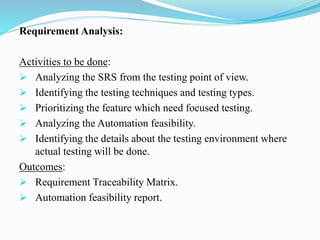 Requirement Analysis:
Activities to be done:
 Analyzing the SRS from the testing point of view.
 Identifying the testing techniques and testing types.
 Prioritizing the feature which need focused testing.
 Analyzing the Automation feasibility.
 Identifying the details about the testing environment where
actual testing will be done.
Outcomes:
 Requirement Traceability Matrix.
 Automation feasibility report.
 