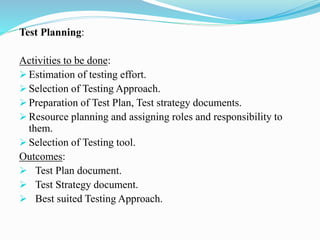 Test Planning:
Activities to be done:
 Estimation of testing effort.
 Selection of Testing Approach.
 Preparation of Test Plan, Test strategy documents.
 Resource planning and assigning roles and responsibility to
them.
 Selection of Testing tool.
Outcomes:
 Test Plan document.
 Test Strategy document.
 Best suited Testing Approach.
 