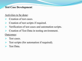 Test Case Development:
Activities to be done:
 Creation of test cases.
 Creation of test scripts if required.
 Verification of test cases and automation scripts.
 Creation of Test Data in testing environment.
Outcomes:
 Test cases.
 Test scripts (for automation if required).
 Test Data.
 