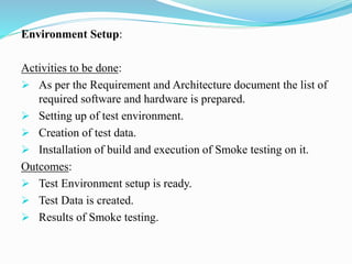 Environment Setup:
Activities to be done:
 As per the Requirement and Architecture document the list of
required software and hardware is prepared.
 Setting up of test environment.
 Creation of test data.
 Installation of build and execution of Smoke testing on it.
Outcomes:
 Test Environment setup is ready.
 Test Data is created.
 Results of Smoke testing.
 