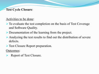 Test Cycle Closure:
Activities to be done:
 To evaluate the test completion on the basis of Test Coverage
and Software Quality.
 Documentation of the learning from the project.
 Analyzing the test results to find out the distribution of severe
defects.
 Test Closure Report preparation.
Outcomes:
 Report of Test Closure.
 