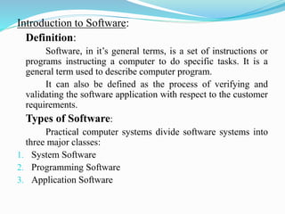 Introduction to Software:
Definition:
Software, in it’s general terms, is a set of instructions or
programs instructing a computer to do specific tasks. It is a
general term used to describe computer program.
It can also be defined as the process of verifying and
validating the software application with respect to the customer
requirements.
Types of Software:
Practical computer systems divide software systems into
three major classes:
1. System Software
2. Programming Software
3. Application Software
 