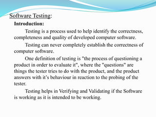 Software Testing:
Introduction:
Testing is a process used to help identify the correctness,
completeness and quality of developed computer software.
Testing can never completely establish the correctness of
computer software.
One definition of testing is "the process of questioning a
product in order to evaluate it", where the "questions" are
things the tester tries to do with the product, and the product
answers with it’s behaviour in reaction to the probing of the
tester.
Testing helps in Verifying and Validating if the Software
is working as it is intended to be working.
 