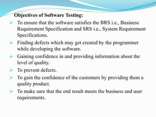 Objectives of Software Testing:
 To ensure that the software satisfies the BRS i.e., Business
Requirement Specification and SRS i.e., System Requirement
Specifications.
 Finding defects which may get created by the programmer
while developing the software.
 Gaining confidence in and providing information about the
level of quality.
 To prevent defects.
 To gain the confidence of the customers by providing them a
quality product.
 To make sure that the end result meets the business and user
requirements.
 