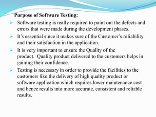Purpose of Software Testing:
 Software testing is really required to point out the defects and
errors that were made during the development phases.
 It’s essential since it makes sure of the Customer’s reliability
and their satisfaction in the application.
 It is very important to ensure the Quality of the
product. Quality product delivered to the customers helps in
gaining their confidence.
 Testing is necessary in order to provide the facilities to the
customers like the delivery of high quality product or
software application which requires lower maintenance cost
and hence results into more accurate, consistent and reliable
results.
 