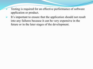  Testing is required for an effective performance of software
application or product.
 It’s important to ensure that the application should not result
into any failures because it can be very expensive in the
future or in the later stages of the development.
 