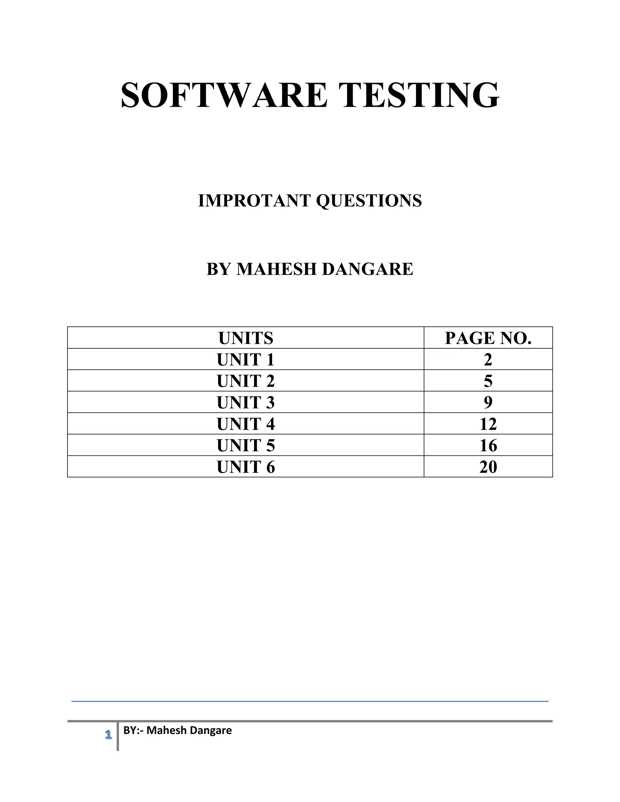 1 BY:- Mahesh Dangare
SOFTWARE TESTING
IMPROTANT QUESTIONS
BY MAHESH DANGARE
UNITS PAGE NO.
UNIT 1 2
UNIT 2 5
UNIT 3 9
UNIT 4 12
UNIT 5 16
UNIT 6 20
 