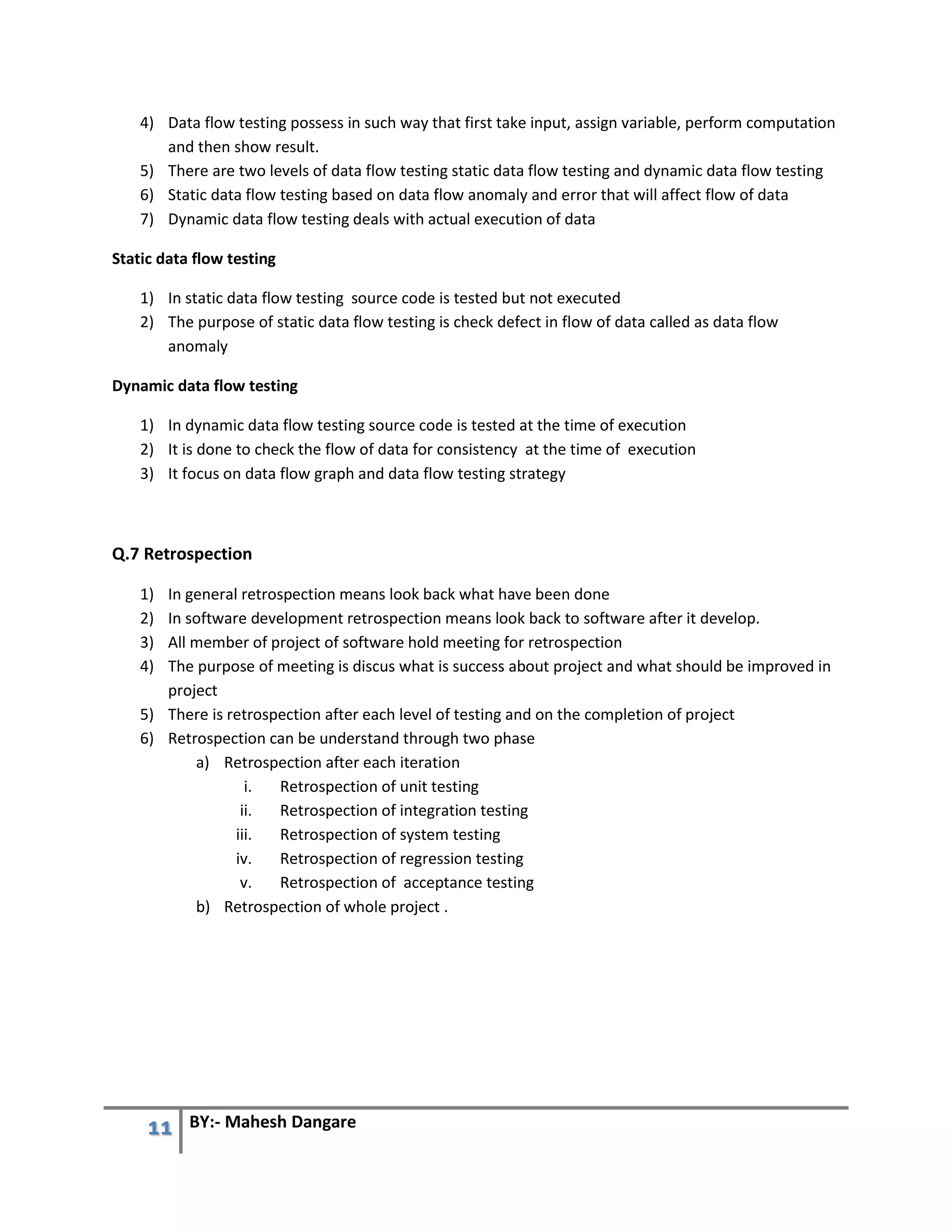 11 BY:- Mahesh Dangare
4) Data flow testing possess in such way that first take input, assign variable, perform computation
and then show result.
5) There are two levels of data flow testing static data flow testing and dynamic data flow testing
6) Static data flow testing based on data flow anomaly and error that will affect flow of data
7) Dynamic data flow testing deals with actual execution of data
Static data flow testing
1) In static data flow testing source code is tested but not executed
2) The purpose of static data flow testing is check defect in flow of data called as data flow
anomaly
Dynamic data flow testing
1) In dynamic data flow testing source code is tested at the time of execution
2) It is done to check the flow of data for consistency at the time of execution
3) It focus on data flow graph and data flow testing strategy
Q.7 Retrospection
1) In general retrospection means look back what have been done
2) In software development retrospection means look back to software after it develop.
3) All member of project of software hold meeting for retrospection
4) The purpose of meeting is discus what is success about project and what should be improved in
project
5) There is retrospection after each level of testing and on the completion of project
6) Retrospection can be understand through two phase
a) Retrospection after each iteration
i. Retrospection of unit testing
ii. Retrospection of integration testing
iii. Retrospection of system testing
iv. Retrospection of regression testing
v. Retrospection of acceptance testing
b) Retrospection of whole project .
 