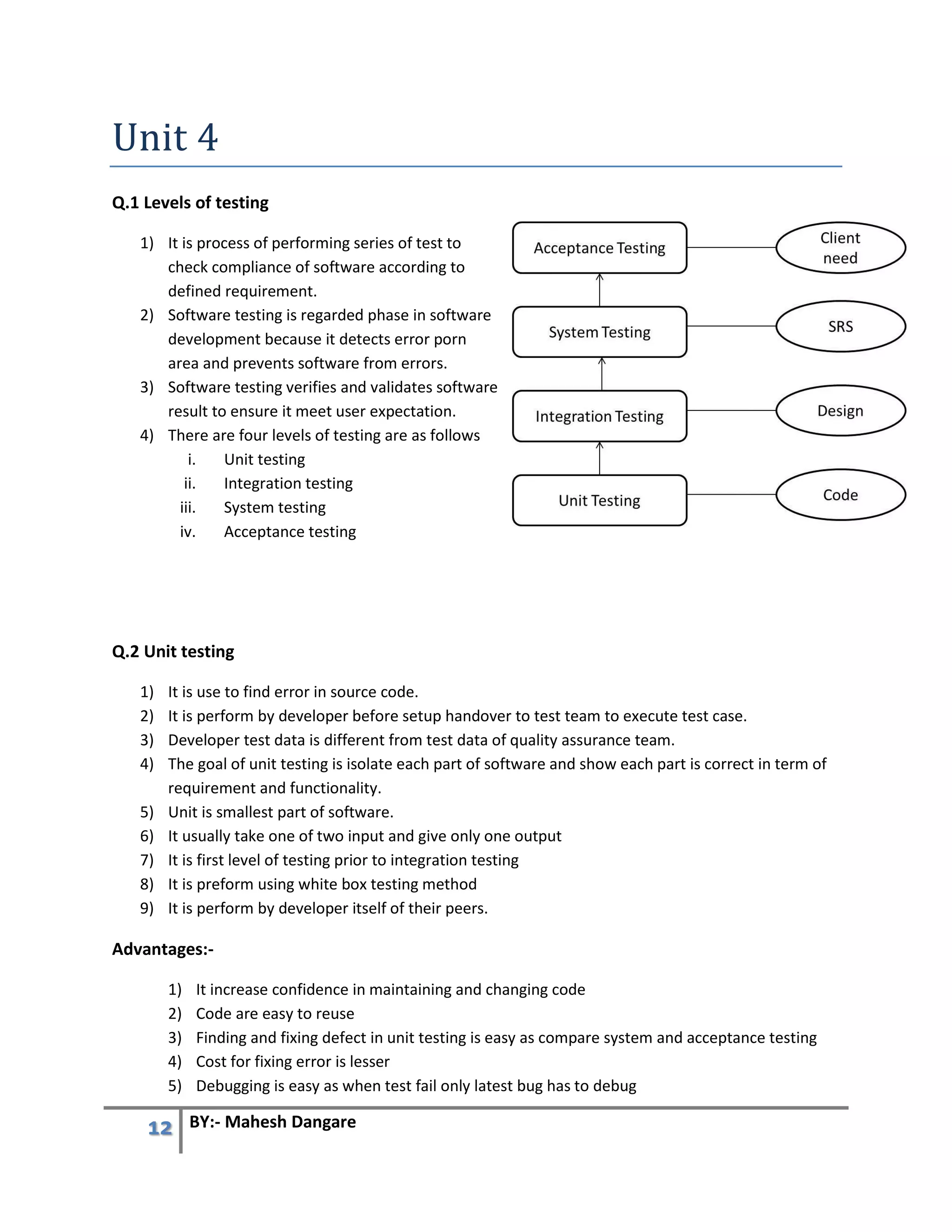 12 BY:- Mahesh Dangare
Unit 4
Q.1 Levels of testing
1) It is process of performing series of test to
check compliance of software according to
defined requirement.
2) Software testing is regarded phase in software
development because it detects error porn
area and prevents software from errors.
3) Software testing verifies and validates software
result to ensure it meet user expectation.
4) There are four levels of testing are as follows
i. Unit testing
ii. Integration testing
iii. System testing
iv. Acceptance testing
Q.2 Unit testing
1) It is use to find error in source code.
2) It is perform by developer before setup handover to test team to execute test case.
3) Developer test data is different from test data of quality assurance team.
4) The goal of unit testing is isolate each part of software and show each part is correct in term of
requirement and functionality.
5) Unit is smallest part of software.
6) It usually take one of two input and give only one output
7) It is first level of testing prior to integration testing
8) It is preform using white box testing method
9) It is perform by developer itself of their peers.
Advantages:-
1) It increase confidence in maintaining and changing code
2) Code are easy to reuse
3) Finding and fixing defect in unit testing is easy as compare system and acceptance testing
4) Cost for fixing error is lesser
5) Debugging is easy as when test fail only latest bug has to debug
 