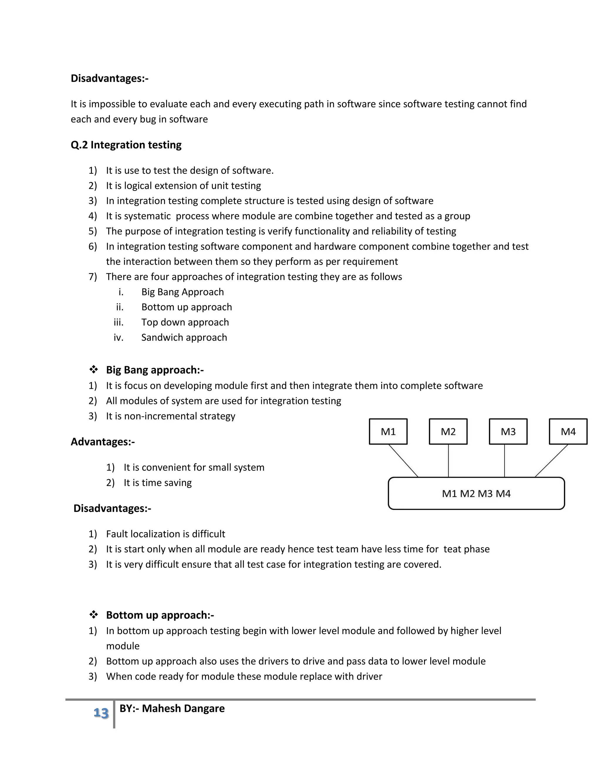 13 BY:- Mahesh Dangare
Disadvantages:-
It is impossible to evaluate each and every executing path in software since software testing cannot find
each and every bug in software
Q.2 Integration testing
1) It is use to test the design of software.
2) It is logical extension of unit testing
3) In integration testing complete structure is tested using design of software
4) It is systematic process where module are combine together and tested as a group
5) The purpose of integration testing is verify functionality and reliability of testing
6) In integration testing software component and hardware component combine together and test
the interaction between them so they perform as per requirement
7) There are four approaches of integration testing they are as follows
i. Big Bang Approach
ii. Bottom up approach
iii. Top down approach
iv. Sandwich approach
 Big Bang approach:-
1) It is focus on developing module first and then integrate them into complete software
2) All modules of system are used for integration testing
3) It is non-incremental strategy
Advantages:-
1) It is convenient for small system
2) It is time saving
Disadvantages:-
1) Fault localization is difficult
2) It is start only when all module are ready hence test team have less time for teat phase
3) It is very difficult ensure that all test case for integration testing are covered.
 Bottom up approach:-
1) In bottom up approach testing begin with lower level module and followed by higher level
module
2) Bottom up approach also uses the drivers to drive and pass data to lower level module
3) When code ready for module these module replace with driver
 
