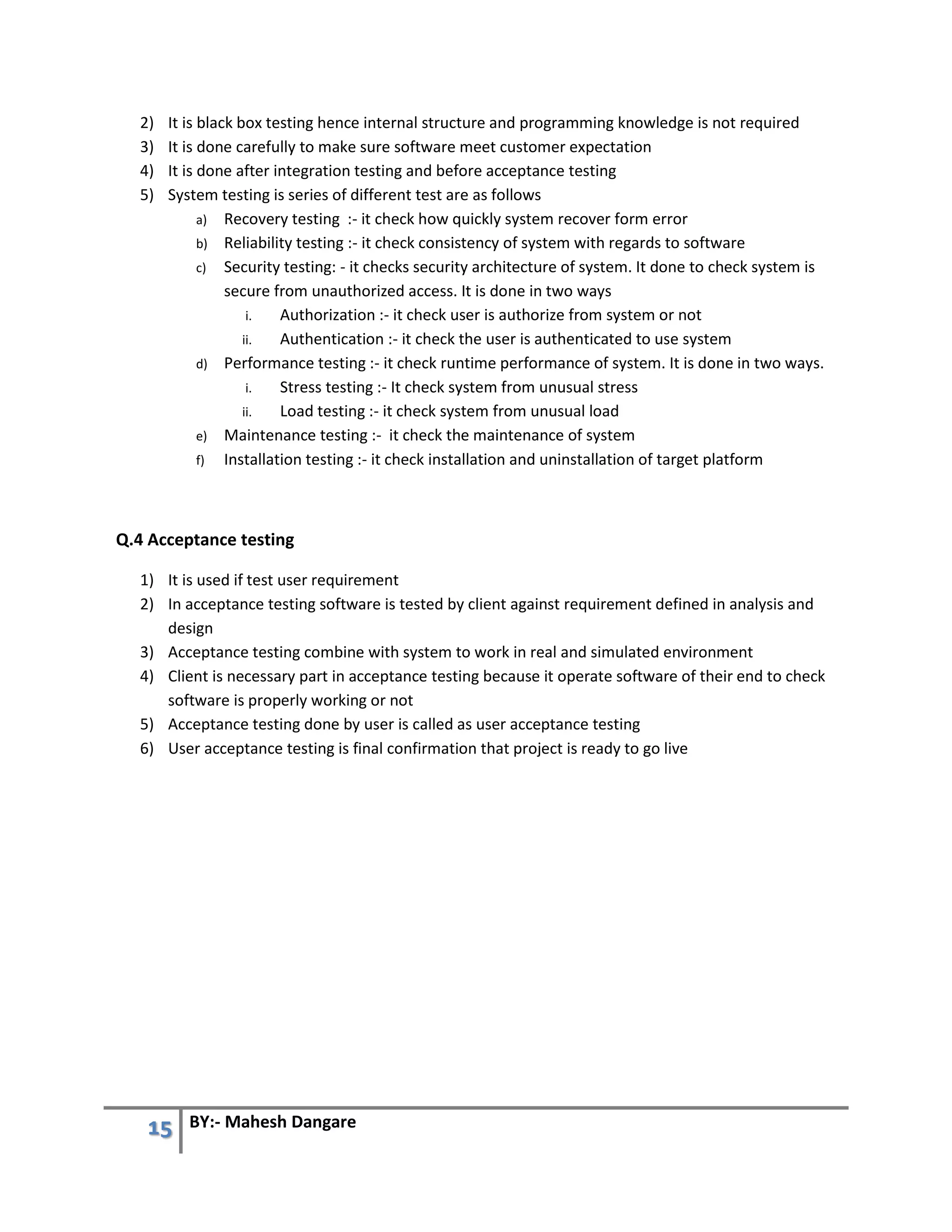 15 BY:- Mahesh Dangare
2) It is black box testing hence internal structure and programming knowledge is not required
3) It is done carefully to make sure software meet customer expectation
4) It is done after integration testing and before acceptance testing
5) System testing is series of different test are as follows
a) Recovery testing :- it check how quickly system recover form error
b) Reliability testing :- it check consistency of system with regards to software
c) Security testing: - it checks security architecture of system. It done to check system is
secure from unauthorized access. It is done in two ways
i. Authorization :- it check user is authorize from system or not
ii. Authentication :- it check the user is authenticated to use system
d) Performance testing :- it check runtime performance of system. It is done in two ways.
i. Stress testing :- It check system from unusual stress
ii. Load testing :- it check system from unusual load
e) Maintenance testing :- it check the maintenance of system
f) Installation testing :- it check installation and uninstallation of target platform
Q.4 Acceptance testing
1) It is used if test user requirement
2) In acceptance testing software is tested by client against requirement defined in analysis and
design
3) Acceptance testing combine with system to work in real and simulated environment
4) Client is necessary part in acceptance testing because it operate software of their end to check
software is properly working or not
5) Acceptance testing done by user is called as user acceptance testing
6) User acceptance testing is final confirmation that project is ready to go live
 
