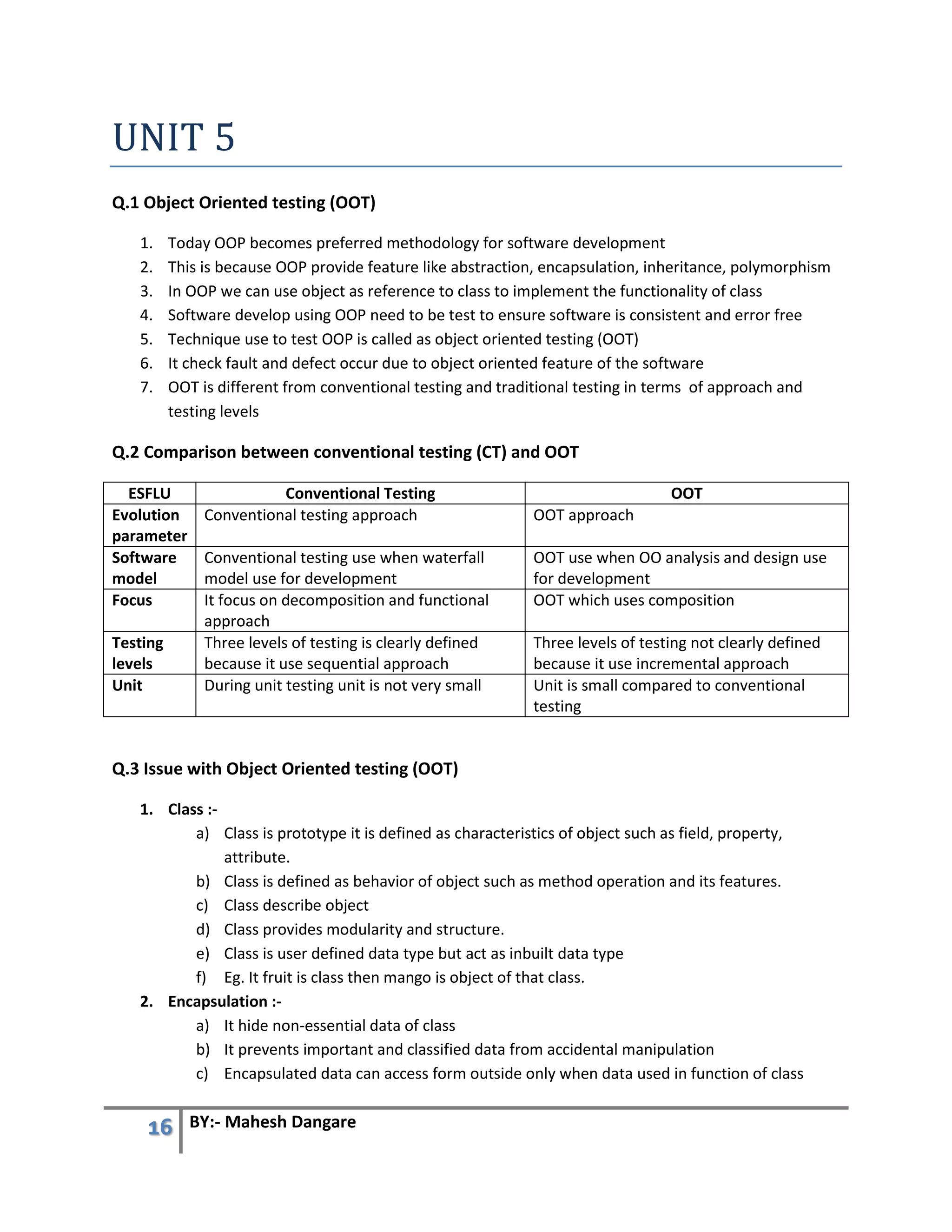 16 BY:- Mahesh Dangare
UNIT 5
Q.1 Object Oriented testing (OOT)
1. Today OOP becomes preferred methodology for software development
2. This is because OOP provide feature like abstraction, encapsulation, inheritance, polymorphism
3. In OOP we can use object as reference to class to implement the functionality of class
4. Software develop using OOP need to be test to ensure software is consistent and error free
5. Technique use to test OOP is called as object oriented testing (OOT)
6. It check fault and defect occur due to object oriented feature of the software
7. OOT is different from conventional testing and traditional testing in terms of approach and
testing levels
Q.2 Comparison between conventional testing (CT) and OOT
ESFLU Conventional Testing OOT
Evolution
parameter
Conventional testing approach OOT approach
Software
model
Conventional testing use when waterfall
model use for development
OOT use when OO analysis and design use
for development
Focus It focus on decomposition and functional
approach
OOT which uses composition
Testing
levels
Three levels of testing is clearly defined
because it use sequential approach
Three levels of testing not clearly defined
because it use incremental approach
Unit During unit testing unit is not very small Unit is small compared to conventional
testing
Q.3 Issue with Object Oriented testing (OOT)
1. Class :-
a) Class is prototype it is defined as characteristics of object such as field, property,
attribute.
b) Class is defined as behavior of object such as method operation and its features.
c) Class describe object
d) Class provides modularity and structure.
e) Class is user defined data type but act as inbuilt data type
f) Eg. It fruit is class then mango is object of that class.
2. Encapsulation :-
a) It hide non-essential data of class
b) It prevents important and classified data from accidental manipulation
c) Encapsulated data can access form outside only when data used in function of class
 