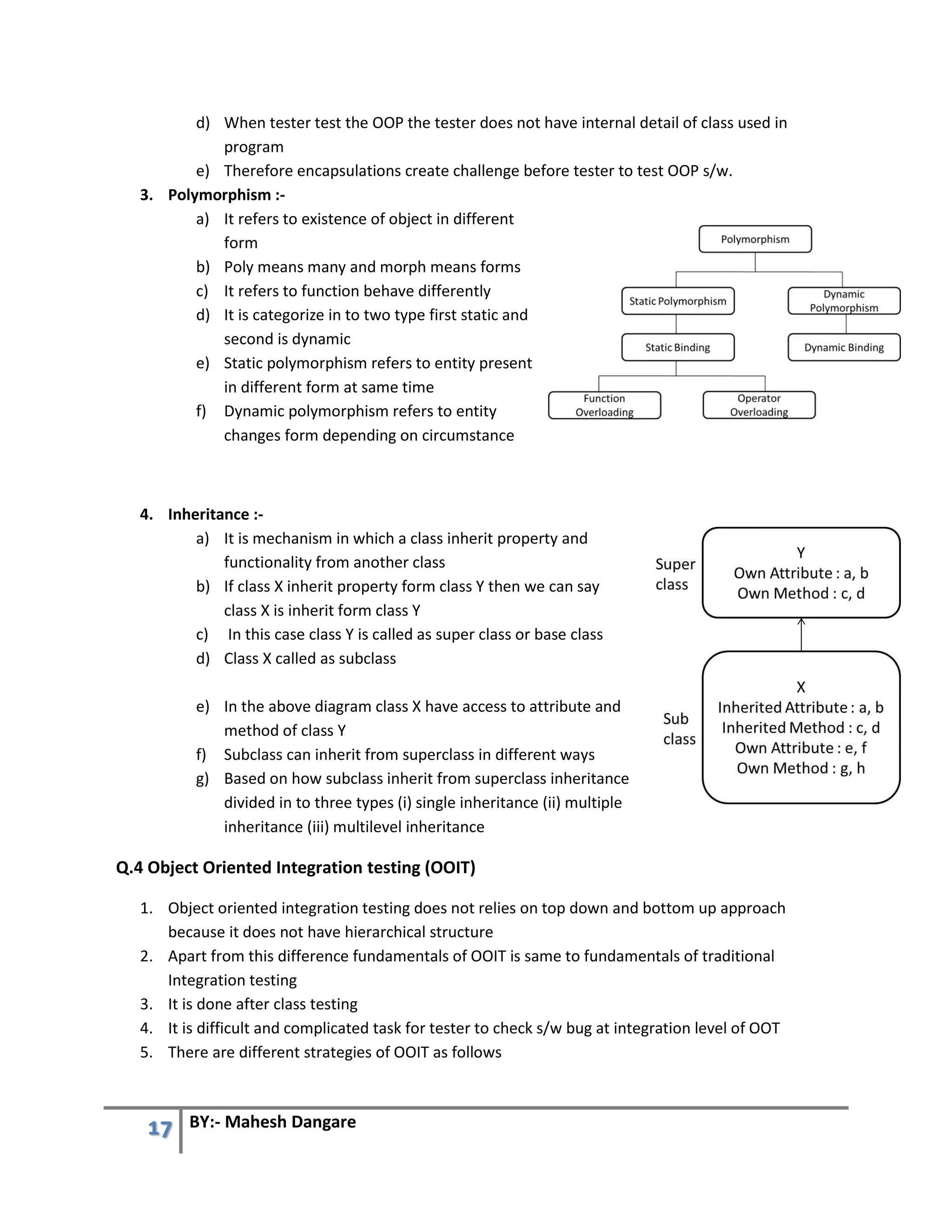 17 BY:- Mahesh Dangare
d) When tester test the OOP the tester does not have internal detail of class used in
program
e) Therefore encapsulations create challenge before tester to test OOP s/w.
3. Polymorphism :-
a) It refers to existence of object in different
form
b) Poly means many and morph means forms
c) It refers to function behave differently
d) It is categorize in to two type first static and
second is dynamic
e) Static polymorphism refers to entity present
in different form at same time
f) Dynamic polymorphism refers to entity
changes form depending on circumstance
4. Inheritance :-
a) It is mechanism in which a class inherit property and
functionality from another class
b) If class X inherit property form class Y then we can say
class X is inherit form class Y
c) In this case class Y is called as super class or base class
d) Class X called as subclass
e) In the above diagram class X have access to attribute and
method of class Y
f) Subclass can inherit from superclass in different ways
g) Based on how subclass inherit from superclass inheritance
divided in to three types (i) single inheritance (ii) multiple
inheritance (iii) multilevel inheritance
Q.4 Object Oriented Integration testing (OOIT)
1. Object oriented integration testing does not relies on top down and bottom up approach
because it does not have hierarchical structure
2. Apart from this difference fundamentals of OOIT is same to fundamentals of traditional
Integration testing
3. It is done after class testing
4. It is difficult and complicated task for tester to check s/w bug at integration level of OOT
5. There are different strategies of OOIT as follows
 