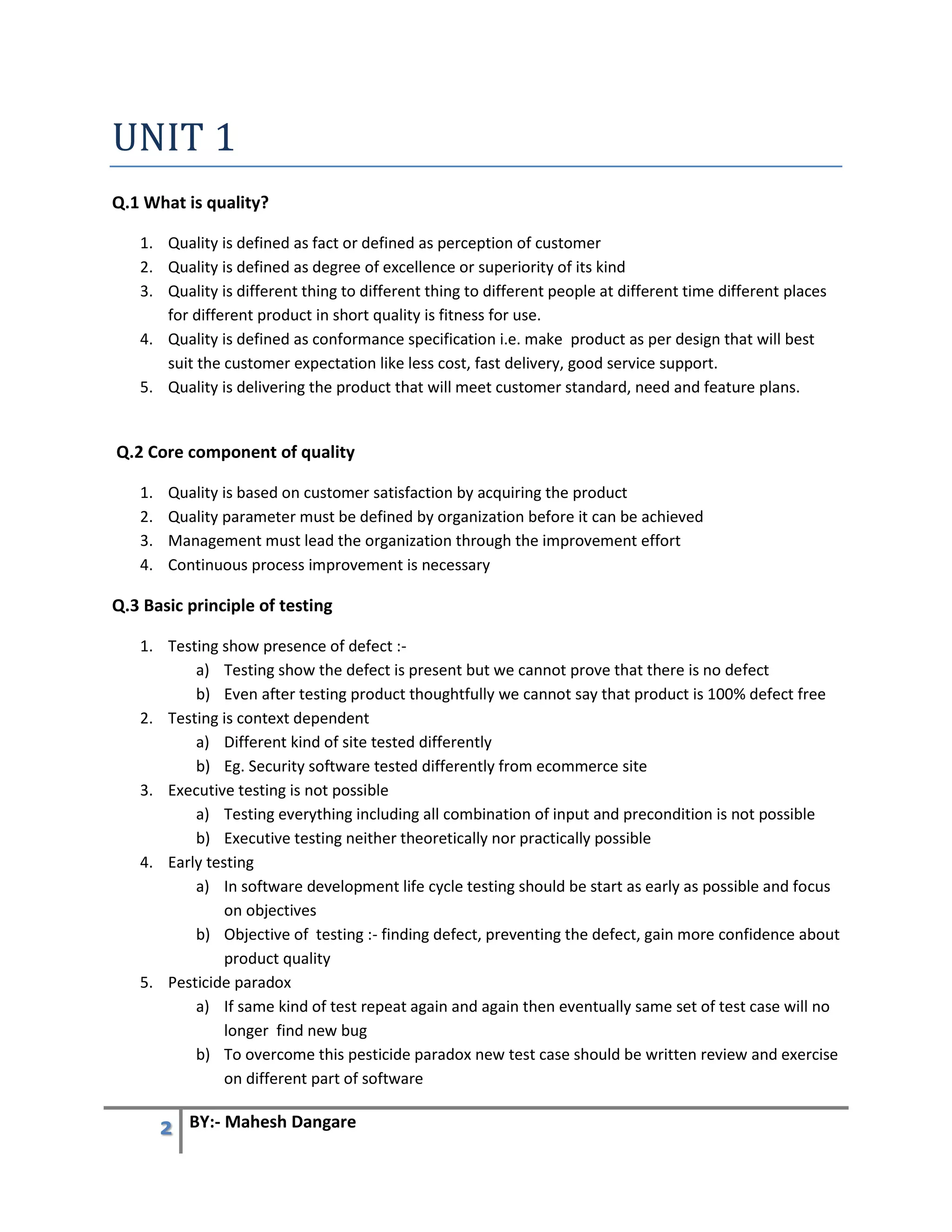 2 BY:- Mahesh Dangare
UNIT 1
Q.1 What is quality?
1. Quality is defined as fact or defined as perception of customer
2. Quality is defined as degree of excellence or superiority of its kind
3. Quality is different thing to different thing to different people at different time different places
for different product in short quality is fitness for use.
4. Quality is defined as conformance specification i.e. make product as per design that will best
suit the customer expectation like less cost, fast delivery, good service support.
5. Quality is delivering the product that will meet customer standard, need and feature plans.
Q.2 Core component of quality
1. Quality is based on customer satisfaction by acquiring the product
2. Quality parameter must be defined by organization before it can be achieved
3. Management must lead the organization through the improvement effort
4. Continuous process improvement is necessary
Q.3 Basic principle of testing
1. Testing show presence of defect :-
a) Testing show the defect is present but we cannot prove that there is no defect
b) Even after testing product thoughtfully we cannot say that product is 100% defect free
2. Testing is context dependent
a) Different kind of site tested differently
b) Eg. Security software tested differently from ecommerce site
3. Executive testing is not possible
a) Testing everything including all combination of input and precondition is not possible
b) Executive testing neither theoretically nor practically possible
4. Early testing
a) In software development life cycle testing should be start as early as possible and focus
on objectives
b) Objective of testing :- finding defect, preventing the defect, gain more confidence about
product quality
5. Pesticide paradox
a) If same kind of test repeat again and again then eventually same set of test case will no
longer find new bug
b) To overcome this pesticide paradox new test case should be written review and exercise
on different part of software
 