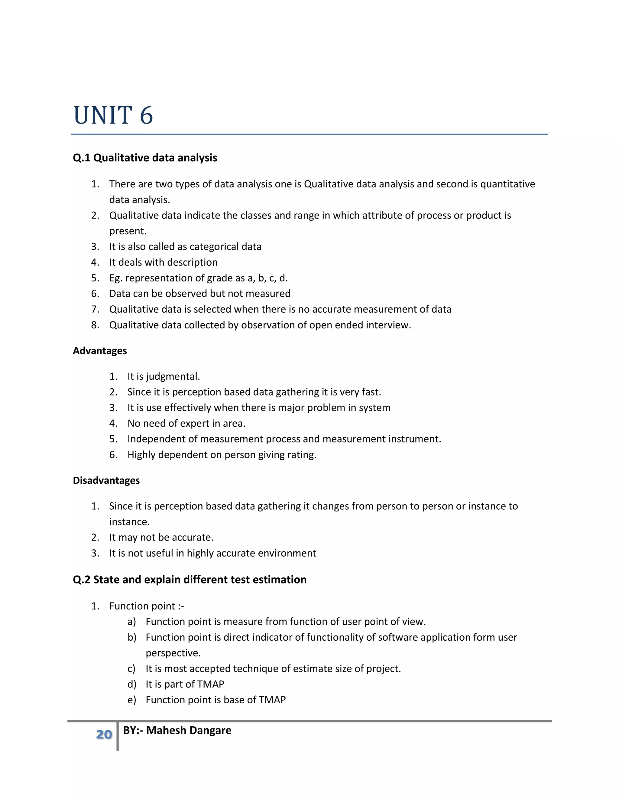 20 BY:- Mahesh Dangare
UNIT 6
Q.1 Qualitative data analysis
1. There are two types of data analysis one is Qualitative data analysis and second is quantitative
data analysis.
2. Qualitative data indicate the classes and range in which attribute of process or product is
present.
3. It is also called as categorical data
4. It deals with description
5. Eg. representation of grade as a, b, c, d.
6. Data can be observed but not measured
7. Qualitative data is selected when there is no accurate measurement of data
8. Qualitative data collected by observation of open ended interview.
Advantages
1. It is judgmental.
2. Since it is perception based data gathering it is very fast.
3. It is use effectively when there is major problem in system
4. No need of expert in area.
5. Independent of measurement process and measurement instrument.
6. Highly dependent on person giving rating.
Disadvantages
1. Since it is perception based data gathering it changes from person to person or instance to
instance.
2. It may not be accurate.
3. It is not useful in highly accurate environment
Q.2 State and explain different test estimation
1. Function point :-
a) Function point is measure from function of user point of view.
b) Function point is direct indicator of functionality of software application form user
perspective.
c) It is most accepted technique of estimate size of project.
d) It is part of TMAP
e) Function point is base of TMAP
 