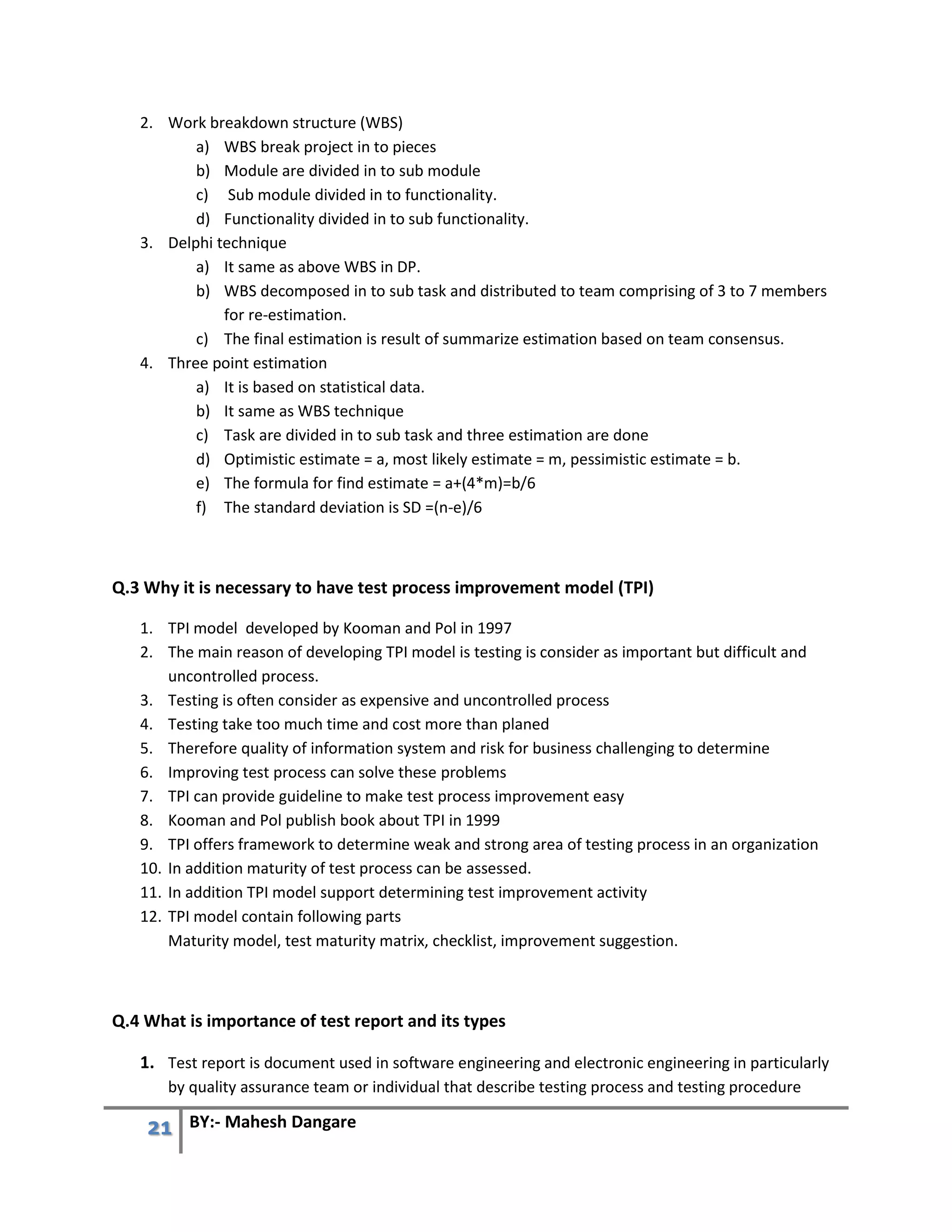 21 BY:- Mahesh Dangare
2. Work breakdown structure (WBS)
a) WBS break project in to pieces
b) Module are divided in to sub module
c) Sub module divided in to functionality.
d) Functionality divided in to sub functionality.
3. Delphi technique
a) It same as above WBS in DP.
b) WBS decomposed in to sub task and distributed to team comprising of 3 to 7 members
for re-estimation.
c) The final estimation is result of summarize estimation based on team consensus.
4. Three point estimation
a) It is based on statistical data.
b) It same as WBS technique
c) Task are divided in to sub task and three estimation are done
d) Optimistic estimate = a, most likely estimate = m, pessimistic estimate = b.
e) The formula for find estimate = a+(4*m)=b/6
f) The standard deviation is SD =(n-e)/6
Q.3 Why it is necessary to have test process improvement model (TPI)
1. TPI model developed by Kooman and Pol in 1997
2. The main reason of developing TPI model is testing is consider as important but difficult and
uncontrolled process.
3. Testing is often consider as expensive and uncontrolled process
4. Testing take too much time and cost more than planed
5. Therefore quality of information system and risk for business challenging to determine
6. Improving test process can solve these problems
7. TPI can provide guideline to make test process improvement easy
8. Kooman and Pol publish book about TPI in 1999
9. TPI offers framework to determine weak and strong area of testing process in an organization
10. In addition maturity of test process can be assessed.
11. In addition TPI model support determining test improvement activity
12. TPI model contain following parts
Maturity model, test maturity matrix, checklist, improvement suggestion.
Q.4 What is importance of test report and its types
1. Test report is document used in software engineering and electronic engineering in particularly
by quality assurance team or individual that describe testing process and testing procedure
 
